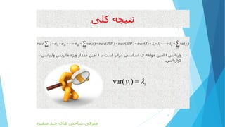 ‫کلی‬ ‫نتیجه‬
‫واریانس‬i‫با‬ ‫است‬ ‫،برابر‬ ‫اساسی‬ ‫ی‬ ‫مولفه‬ ‫امین‬i‫واریانس‬ ‫ماتریس‬ ‫ویژه‬ ‫مقدار‬ ‫امین‬–
‫کواریانس‬.
20
/ /
11 22 1 2
1 1
( ) var( ) ( ) ( ) ( ) var( )
p p
pp i p i
i i
trace x trace PSP trace SPP trace S y     
 
              
var( )i iy 
‫متغیره‬ ‫چند‬ ‫های‬ ‫شاخص‬ ‫معرفی‬
 