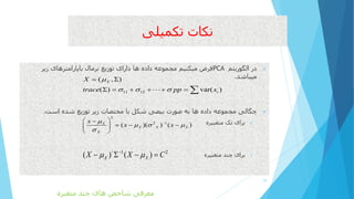 ‫تکمیلی‬ ‫نکات‬
‫الگوریتم‬ ‫در‬PCA‫زیر‬ ‫باپارامترهای‬ ‫نرمال‬ ‫توزیع‬ ‫دارای‬ ‫ها‬ ‫داده‬ ‫مجموعه‬ ‫میکنیم‬ ‫فرض‬
‫میباشد‬.
‫است‬ ‫شده‬ ‫توزیع‬ ‫زیر‬ ‫مختصات‬ ‫با‬ ‫شکل‬ ‫بیضی‬ ‫صورت‬ ‫به‬ ‫ها‬ ‫داده‬ ‫مجموعه‬ ‫چگالی‬.
‫متغییره‬ ‫تک‬ ‫برای‬
‫متغییره‬ ‫چند‬ ‫برای‬
29
11 12
( , )
( ) var( )
X
i
X
trace pp x

  

      
2
2 1
( )( ) ( )X
X X X
X
x
x x

  

 
   
 
/ 1 2
( ) ( )X XX X C 
   
‫متغیره‬ ‫چند‬ ‫های‬ ‫شاخص‬ ‫معرفی‬
 