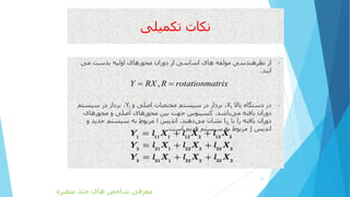 ‫تکمیلی‬ ‫نکات‬
‫می‬ ‫بدست‬ ‫اولیه‬ ‫محورهای‬ ‫دوران‬ ‫از‬ ‫اساسی‬ ‫های‬ ‫مولفه‬ ‫نظرهندسی‬ ‫از‬
‫ایند‬.
‫باال‬ ‫دستگاه‬ ‫در‬Xi‫و‬ ‫اصلی‬ ‫مختصات‬ ‫سیستم‬ ‫در‬ ‫بردار‬ ،Yi‫سیستم‬ ‫در‬ ‫بردار‬ ،
‫باشد‬‫می‬ ‫یافته‬ ‫دوران‬.‫محورهای‬ ‫و‬ ‫اصلی‬ ‫محورهای‬ ‫بین‬ ‫جهت‬ ‫کسینوس‬
‫با‬ ‫را‬ ‫یافته‬ ‫دوران‬lij‫دهند‬‫می‬ ‫نشان‬.‫اندیس‬i‫و‬ ‫جدید‬ ‫سیستم‬ ‫به‬ ‫مربوط‬
‫اندیس‬j‫قدیم‬ ‫سیستم‬ ‫به‬ ‫مربوط‬‫است‬.
30
,Y RX R rotationmatrix 
1 11 1 12 2 13 3
2 21 1 22 2 23 3
3 31 1 32 2 33 3
Y l X l X l X
Y l X l X l X
Y l X l X l X
‫متغیره‬ ‫چند‬ ‫های‬ ‫شاخص‬ ‫معرفی‬
 
