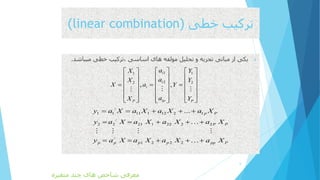 ‫خطی‬ ‫ترکیب‬(linear combination)
‫میباش‬ ‫خطی‬ ‫،ترکیب‬ ‫اساسی‬ ‫های‬ ‫مولفه‬ ‫تحلیل‬ ‫و‬ ‫تجزیه‬ ‫مبانی‬ ‫از‬ ‫یکی‬‫د‬.
6
11 1
22 2
, ,
i
i
i
ipP P
aX Y
aX Y
X a Y
aX Y
    
    
      
    
    
     
/
1 1 11 1 12 2 1
/
2 2 21 1 22 2 2
/
1 2 2 2
... p P
P P
p p p p pp P
y a X a X a X a X
y a X a X a X a X
y a X a X a X a X
    
    
    
‫متغیره‬ ‫چند‬ ‫های‬ ‫شاخص‬ ‫معرفی‬
 