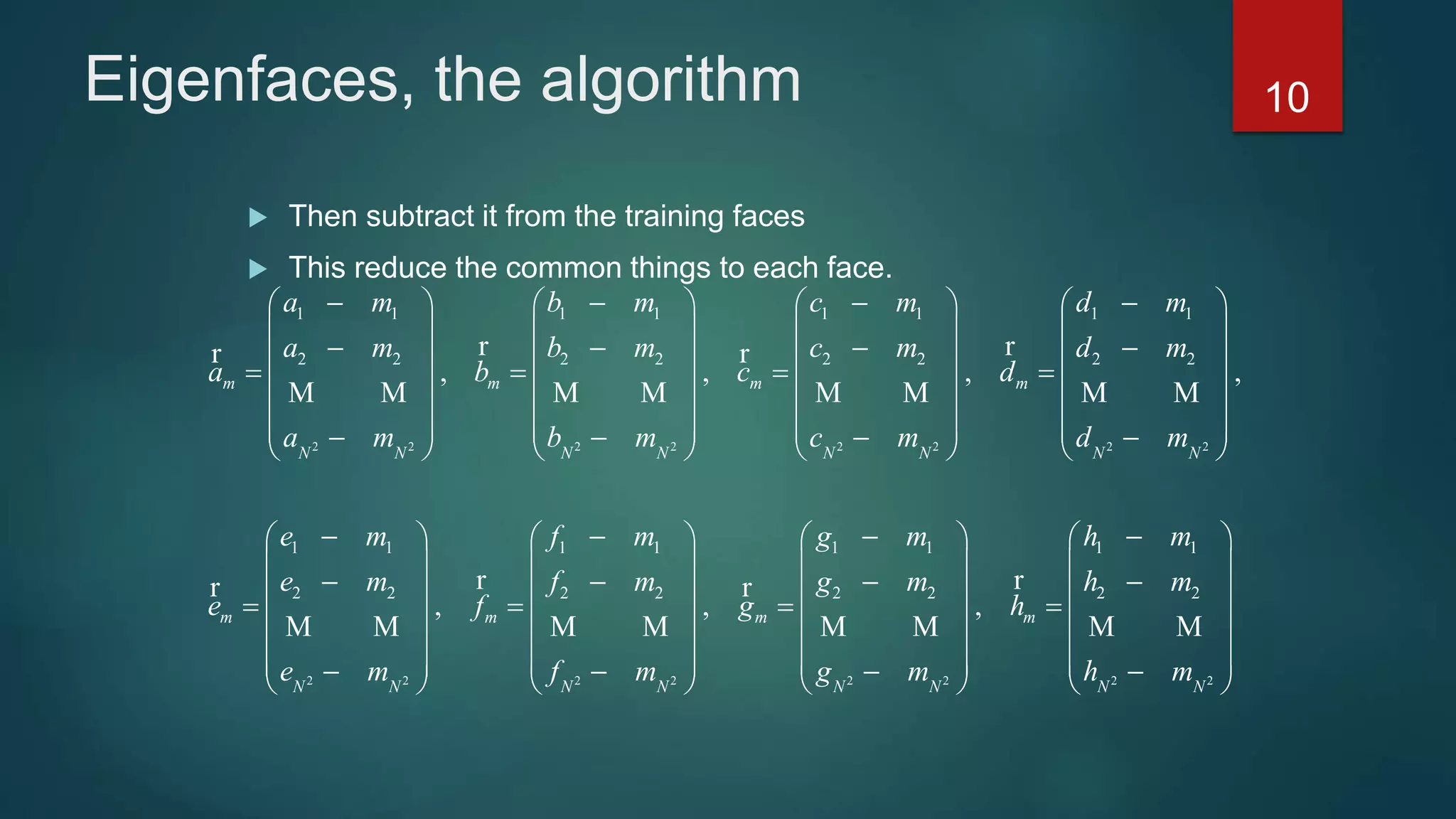 Eigenfaces, the algorithm
 Then subtract it from the training faces
 This reduce the common things to each face.
2 2 2 2 2 2 2 2
2 2
1 1 1 1 1 1 1 1
2 2 2 2 2 2 2 2
1 1 1 1
2 2
, , , ,
,
m m m m
N N N N N N N N
m m
N N
a m b m c m d m
a m b m c m d m
a b c d
a m b m c m d m
e m f m
e m f
e f
e m
          
       
             
       
                        
  
 
  
 
   
r rr r
M M M M M M M M
rr
M M
2 2 2 2 2 2
1 1 1 1
2 2 2 2 2 2
, ,m m
N N N N N N
g m h m
m g m h m
g h
f m g m h m
      
     
        
     
                 
rr
M M M M M M
10
 