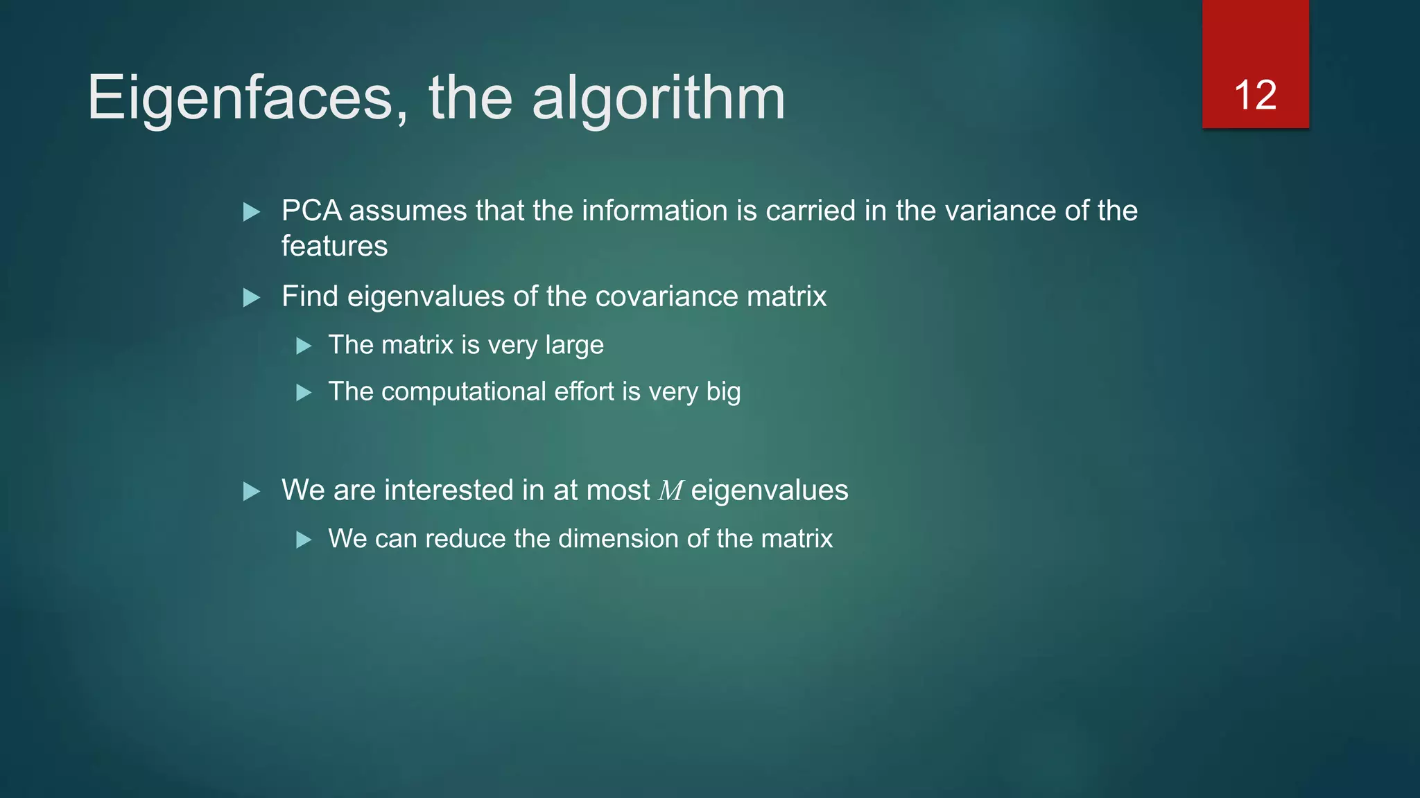 Eigenfaces, the algorithm
 PCA assumes that the information is carried in the variance of the
features
 Find eigenvalues of the covariance matrix
 The matrix is very large
 The computational effort is very big
 We are interested in at most M eigenvalues
 We can reduce the dimension of the matrix
12
 