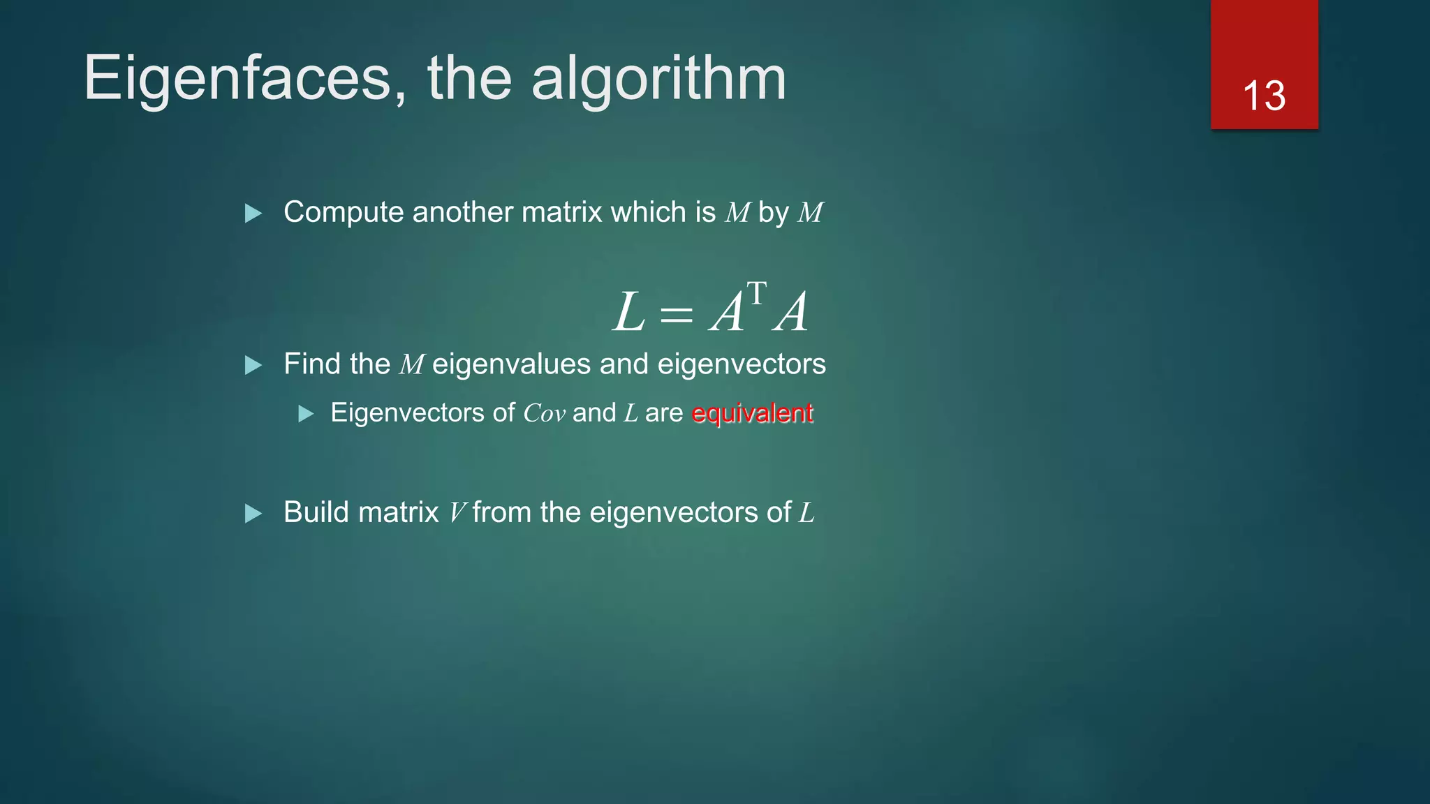 Eigenfaces, the algorithm
 Compute another matrix which is M by M
 Find the M eigenvalues and eigenvectors
 Eigenvectors of Cov and L are equivalent
 Build matrix V from the eigenvectors of L
L A A

13
 