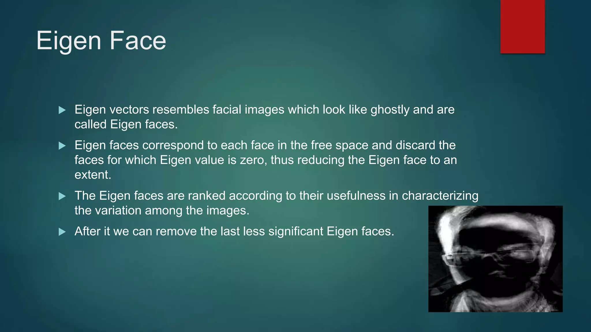 Eigen Face
 Eigen vectors resembles facial images which look like ghostly and are
called Eigen faces.
 Eigen faces correspond to each face in the free space and discard the
faces for which Eigen value is zero, thus reducing the Eigen face to an
extent.
 The Eigen faces are ranked according to their usefulness in characterizing
the variation among the images.
 After it we can remove the last less significant Eigen faces.
 