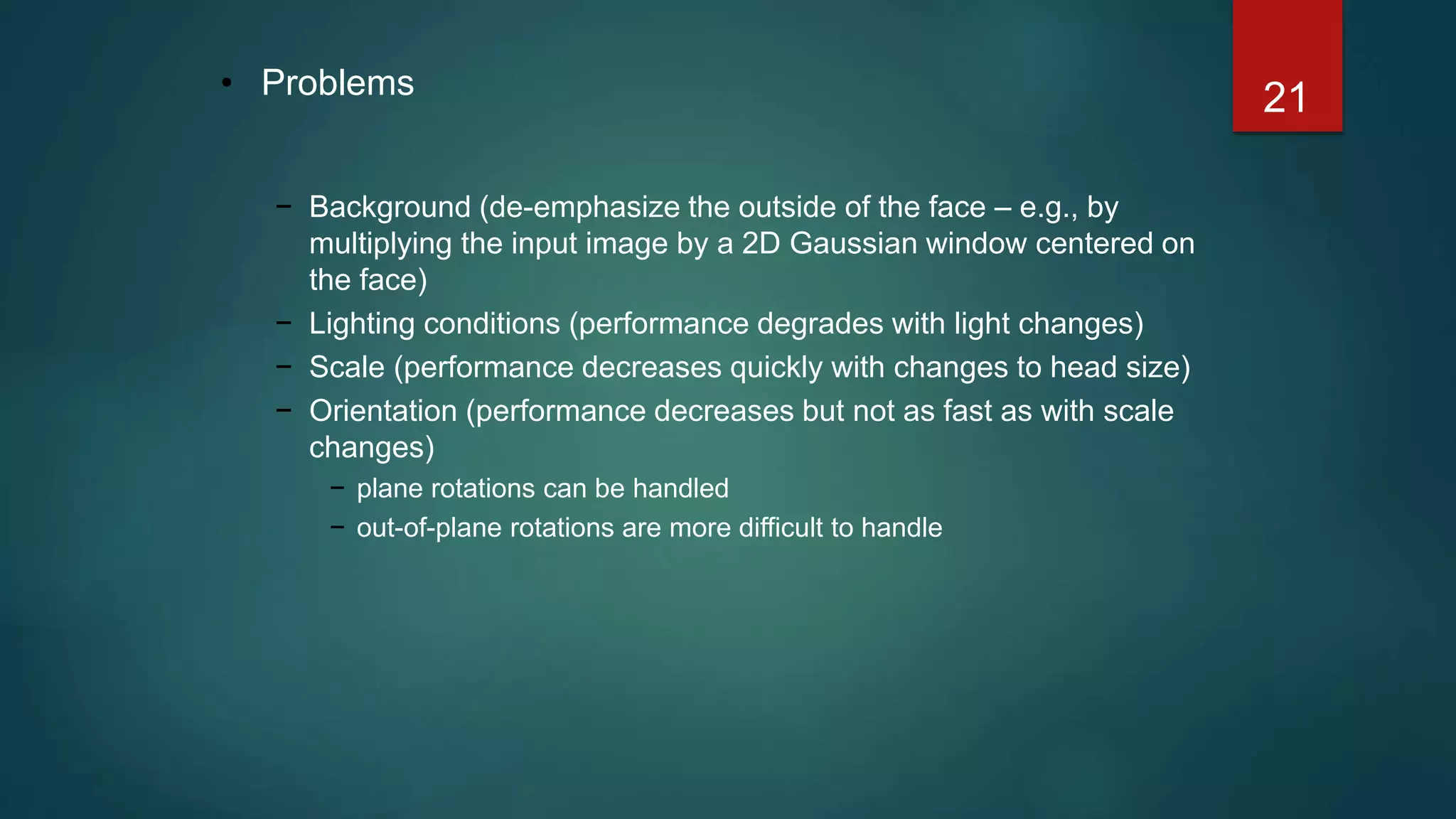 21• Problems
− Background (de-emphasize the outside of the face – e.g., by
multiplying the input image by a 2D Gaussian window centered on
the face)
− Lighting conditions (performance degrades with light changes)
− Scale (performance decreases quickly with changes to head size)
− Orientation (performance decreases but not as fast as with scale
changes)
− plane rotations can be handled
− out-of-plane rotations are more difficult to handle
 
