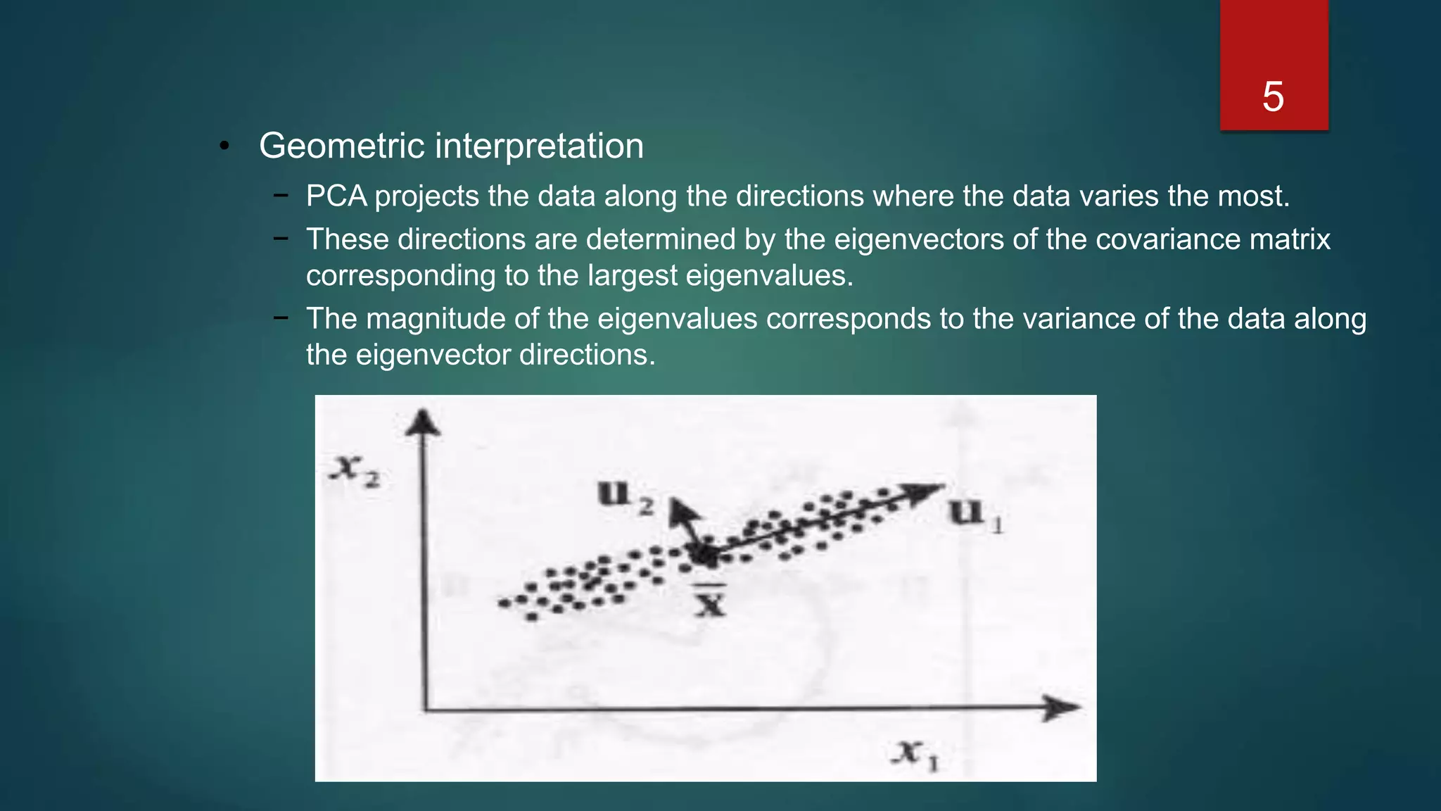5
• Geometric interpretation
− PCA projects the data along the directions where the data varies the most.
− These directions are determined by the eigenvectors of the covariance matrix
corresponding to the largest eigenvalues.
− The magnitude of the eigenvalues corresponds to the variance of the data along
the eigenvector directions.
 
