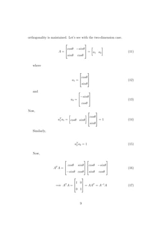 orthogonality is maintained. Let’s see with the two-dimension case.
A =



cosθ −sinθ
sinθ cosθ


 = a1 a2 (11)
where
a1 =



cosθ
sinθ


 (12)
and
a2 =



−sinθ
cosθ


 (13)
Now,
aT
1 a1 = cosθ sinθ



cosθ
sinθ


 = 1 (14)
Similarly,
aT
2 a2 = 1 (15)
Now,
AT
A =



cosθ sinθ
−sinθ cosθ






cosθ −sinθ
sinθ cosθ


 (16)
=⇒ AT
A =



1 0
0 1


 = AAT
= A−1
A (17)
9
 