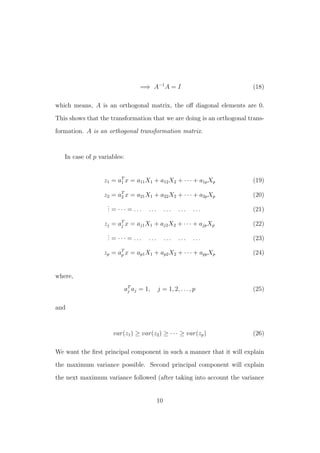 =⇒ A−1
A = I (18)
which means, A is an orthogonal matrix, the oﬀ diagonal elements are 0.
This shows that the transformation that we are doing is an orthogonal trans-
formation. A is an orthogonal transformation matrix.
In case of p variables:
z1 = aT
1 x = a11X1 + a12X2 + · · · + a1pXp (19)
z2 = aT
2 x = a21X1 + a22X2 + · · · + a2pXp (20)
... = · · · = . . . . . . . . . . . . . . . (21)
zj = aT
j x = aj1X1 + aj2X2 + · · · + ajpXp (22)
... = · · · = . . . . . . . . . . . . . . . (23)
zp = aT
p x = ap1X1 + ap2X2 + · · · + appXp (24)
where,
aT
j aj = 1, j = 1, 2, . . . , p (25)
and
var(z1) ≥ var(z2) ≥ · · · ≥ var(zp) (26)
We want the ﬁrst principal component in such a manner that it will explain
the maximum variance possible. Second principal component will explain
the next maximum variance followed (after taking into account the variance
10
 