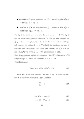 • Second PC is aT
2 X that maximizes V ar(aT
2 X) and subjected to aT
2 a2 =
1 and Cov(aT
1 X, aT
2 X) = 0
• The jth
PC is aT
j X that maximizes V ar(aT
j X) and subjected to aT
j aj =
1 and Cov(aT
j , aT
k X) = 0 for k < j
V ar(Z1) is the maximum variance in the data and aT
1 a1 = 1. V ar(Z2) is
the maximum variance in the data after V ar(Z1) has been removed and
aT
2 a2 = 1 and cov(a1X, a2X) = 0. Since the components are orthogo-
nal, therefore cov(a1X, a2X) = 0. V ar(Z3) is the maximum variance in
the data after V ar(Z1) and V ar(Z2)has been removed and aT
3 a3 = 1 and
cov(a1X, a3X) = 0, cov(a2X, a3X) = 0. And so on and so forth.
Now, the optimization problem is : Maximize V ar(Zj) = Maximize aT
j Saj
subject to aT
j aj = 1 which can be written as aT
j aj − 1 = 0.
Using Langragian:
Max L = aT
j Saj − λ(aT
j aj − 1) (36)
where λ is the lagrange multiplier. We need to ﬁnd the value of aj such
that L is maximized. Using First Order Condition,
∂L
∂aj
= 0 (37)
=⇒ 2Saj − 2λaj = 0 (38)
=⇒ (S − λI)aj = 0 (39)
13
 