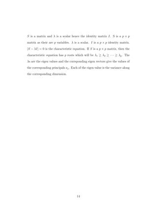S is a matrix and λ is a scalar hence the identity matrix I. S is a p × p
matrix as their are p variables. λ is a scalar. I is a p × p identity matrix.
|S − λI| = 0 is the characteristic equation. If S is a p × p matrix, then the
characteristic equation has p roots which will be λ1 ≥ λ2 ≥ · · · ≥ λp. The
λs are the eigen values and the corrsponding eigen vectors give the values of
the corresponding principals aj. Each of the eigen value is the variance along
the corresponding dimension.
14
 