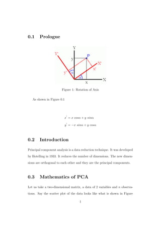 0.1 Prologue
Figure 1: Rotation of Axis
As shown in Figure 0.1
x = x cosα + y sinα
y = −x sinα + y cosα
0.2 Introduction
Principal component analysis is a data reduction technique. It was developed
by Hotelling in 1933. It reduces the number of dimensions. The new dimen-
sions are orthogonal to each other and they are the principal components.
0.3 Mathematics of PCA
Let us take a two-dimensional matrix, a data of 2 variables and n observa-
tions. Say the scatter plot of the data looks like what is shown in Figure
1
 