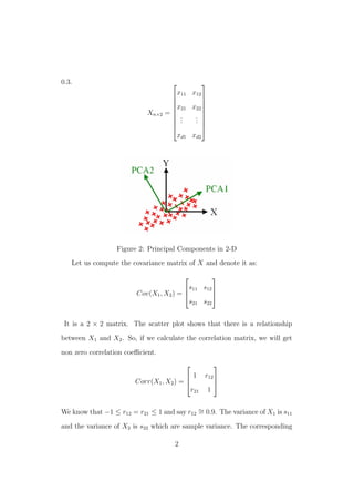 0.3.
Xn×2 =









x11 x12
x21 x22
...
...
xd1 xd2









Figure 2: Principal Components in 2-D
Let us compute the covariance matrix of X and denote it as:
Cov(X1, X2) =



s11 s12
s21 s22



It is a 2 × 2 matrix. The scatter plot shows that there is a relationship
between X1 and X2. So, if we calculate the correlation matrix, we will get
non zero correlation coeﬃcient.
Corr(X1, X2) =



1 r12
r21 1



We know that −1 ≤ r12 = r21 ≤ 1 and say r12
∼= 0.9. The variance of X1 is s11
and the variance of X2 is s22 which are sample variance. The corresponding
2
 