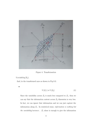 Figure 4: Transformation
V ariability(X2).
And, in the transformed axes as shown in Fig 0.3:
•
V (Z1) V (Z2) (1)
Since the variability across Z2 is much less compared to Z1, then we
can say that the information content across Z2 dimension is very less.
In fact, we can ignore that information and we can just capture the
information along Z1. In statistical sense, information is nothing but
the variability/variance . Z1 alone is enough to give the information
4
 