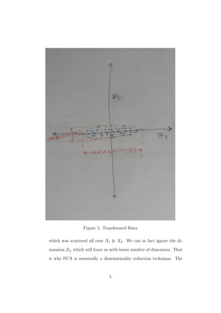Figure 5: Transformed Data
which was scattered all over X1 & X2. We can in fact ignore the di-
mension Z2, which will leave us with lesser number of dimension. That
is why PCA is essentially a dimensionality reduction technique. The
5
 