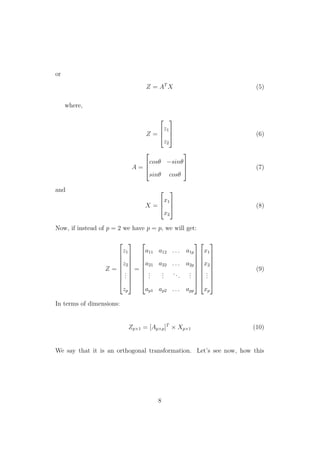 or
Z = AT
X (5)
where,
Z =



z1
z2


 (6)
A =



cosθ −sinθ
sinθ cosθ


 (7)
and
X =



x1
x2


 (8)
Now, if instead of p = 2 we have p = p, we will get:
Z =









z1
z2
...
zp









=









a11 a12 . . . a1p
a21 a22 . . . a2p
...
...
...
...
ap1 ap2 . . . app


















x1
x2
...
xp









(9)
In terms of dimensions:
Zp×1 = [Ap×p]T
× Xp×1 (10)
We say that it is an orthogonal transformation. Let’s see now, how this
8
 