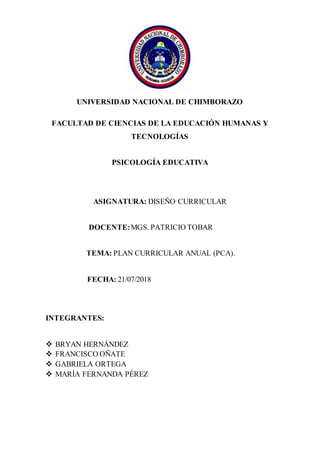 UNIVERSIDAD NACIONAL DE CHIMBORAZO
FACULTAD DE CIENCIAS DE LA EDUCACIÓN HUMANAS Y
TECNOLOGÍAS
PSICOLOGÍA EDUCATIVA
ASIGNATURA: DISEÑO CURRICULAR
DOCENTE:MGS. PATRICIO TOBAR
TEMA: PLAN CURRICULAR ANUAL (PCA).
FECHA: 21/07/2018
INTEGRANTES:
 BRYAN HERNÁNDEZ
 FRANCISCO OÑATE
 GABRIELA ORTEGA
 MARÍA FERNANDA PÉREZ
 