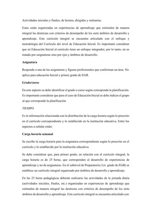 Actividades iniciales y finales, de lectura, dirigidas y rutinarias.
Estas están organizadas en experiencias de aprendizaje que estimulen de manera
integral las destrezas con criterios de desempeño de los siete ámbitos de desarrollo y
aprendizaje. Este currículo integral se encuentra articulado con el enfoque y
metodología del Currículo del nivel de Educación Inicial. Es importante considerar
que en Educación Inicial el currículo tiene un enfoque integrador, por lo tanto, no es
tratado por asignaturas sino por ejes y ámbitos de desarrollo.
Asignatura
Responde a una de las asignaturas y figuras profesionales que conforman un área. No
aplica para educación Inicial y primer grado de EGB.
Grado/curso
En este aspecto se debe identificar el grado o curso según corresponda la planificación.
Es importante considerar que para el caso de Educación Inicial se debe indicar el grupo
al que corresponde la planificación
TIEMPO
Es la información relacionada con la distribución de la carga horaria según lo prescrito
en el currículo correspondiente y lo establecido en la institución educativa. Entre los
aspectos a señalar están:
Carga horaria semanal
Se escribe la carga horaria para la asignatura correspondiente según lo prescrito en el
currículo y lo establecido por la institución educativa.
Se debe considerar que, para primer grado, en relación con el currículo integral, la
carga horaria es de 25 horas, que corresponden al desarrollo de experiencias de
aprendizaje y no de asignaturas. En el subnivel de Preparatoria (1er. grado de EGB) se
establece un currículo integral organizado por ámbitos de desarrollo y aprendizaje.
En las 25 horas pedagógicas deberán realizarse las actividades de la jornada diaria
(actividades iniciales, finales, etc.) organizadas en experiencias de aprendizaje que
estimulen de manera integral las destrezas con criterios de desempeño de los siete
ámbitos de desarrollo y aprendizaje. Este currículo integral se encuentra articulado con
 