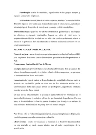 Metodología: Estilo de enseñanza, organización de los grupos, tiempos y
espacios y materiales empleados.
Actividades: Medios para alcanzar los objetivos previstos. Se suele establecer
diferentes tipos de actividades que abarcan la recogida de ideas previas, actividades
introductorias, de desarrollo, de síntesis y de expresión en diferentes ámbitos.
Evaluación: Proceso que tiene por objeto determinar en qué medida se han logrado
los objetivos previamente establecidos. Supone un juicio de valor sobre la
programación establecida, se alude así no solo a los resultados obtenidos, sino a la
unidad en su globalidad. Para llevarla a cabo se elaboran criterios relacionados con los
objetivos propuestos.
PLAN DE MEJORA Y OBSERVACIONES.
Planes de mejora. - son actividades que permiten operativizar lo planificado en el PEI
y se las plantea de acuerdo con los lineamientos que cada institución propone en el
PCI.
Propuestas de Evaluación del Plan de Mejora
En el plan de mejora propuesto hemos previsto el establecimiento de la evaluación del
mismo, de modo que se realice la revisión evaluativa de forma oportuna y se garantice
la retroalimentación de las actividades.
La evaluación del plan de mejora se desarrollará en dos modalidades. Por una parte, se
plantean una evaluación parcial en cada uno de los momentos señalas en la
temporalización de las actividades: primer año (corto plazo), segundo año (mediano
plazo) y tercer año (largo plazo).
En cada uno de estos momentos la evaluación debe evidenciar los resultados que se
han producido durante el período o, tal vez, los que han dejado de producirse. Por otra
parte, se desarrollará una evaluación general de todo el plan de mejora, se realizará de
en el momento de finalización del plan y debe ser manera integral.
Para llevar a cabo la evaluación se propone crear, antes de la implantación de plan, una
comisión para asegurar el seguimiento y evaluación.
Observaciones. - son las novedades que se presentan en el desarrollo de cada unidad,
en este apartado se puede sugerir ajustes para el mejor cumplimiento de la
planificación.
 