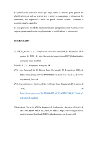 La planificación curricular anual que funge como la directriz para generar las
planificaciones de aula de acuerdo con el contexto, necesidades e intereses de los
estudiantes, será registrado a través del portal “Educar Ecuador”, conforme la
normativa que lo especifica.
Se consignarán las novedades en el cumplimiento de la planificación. Además, puede
sugerir ajustes para el mejor cumplimiento de lo planificado en el instrumento.
BIBLIOGRAFIA
AUTHOR_NAME. (s. f.). Planificación curricular anual (PCA). Recuperado 29 de
agosto de 2020, de http://rivcurriculo.blogspot.com/2017/05/planificacion-
curricular-anual-pca.html
Montilla, I. (s. f.). Propuestas de mejora. 14.
PCA como llenar.pdf. (s. f.). Google Docs. Recuperado 29 de agosto de 2020, de
https://drive.google.com/file/d/0B4RzEFlrVC_FdzE4My14RGE1LUE/view?
usp=embed_facebook
PCA Emprendimiento y Gestion.pdf. (s. f.). Google Docs. Recuperado 29 de agosto de
2020, de
https://drive.google.com/file/d/0B4RzEFlrVC_FLVM2UE9KZ3k2Tk0/view?
usp=embed_facebook
Ministerio de Educación. (2016). Secretaría de fundamentos educativos. Obtenido de
INSTRUCTIVO PARA PLANIFICACIONES: https://educacion.gob.ec/wp-
content/uploads/downloads/2016/03/planificaciones-curriculares.pdf
 