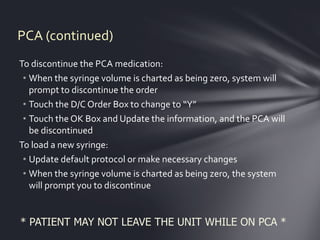 PCA (continued)
To discontinue the PCA medication:
 • When the syringe volume is charted as being zero, system will
   prompt to discontinue the order
 • Touch the D/C Order Box to change to “Y”
 • Touch the OK Box and Update the information, and the PCA will
   be discontinued
To load a new syringe:
 • Update default protocol or make necessary changes
 • When the syringe volume is charted as being zero, the system
   will prompt you to discontinue


* PATIENT MAY NOT LEAVE THE UNIT WHILE ON PCA *
 
