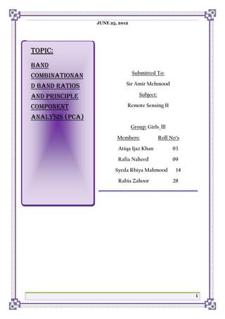 JUNE 25, 2012

TOPIC:
BAND
COMBINATIONAN

Submitted To:

D BAND RATIOS

Sir Amir Mehmood

AND PRINCIPLE

Subject:

COMPONENT

Remote Sensing II

ANALYSIS (PCA)
Group: Girls_lll
Members:

Roll No’s

Atiqa Ijaz Khan

03

Rafia Naheed

09

Syeda Rbiya Mahmood
Rabia Zahoor

14
28

1

 