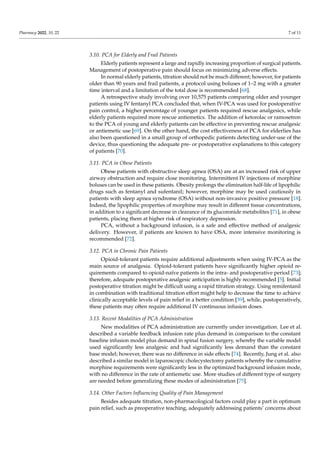 Pharmacy 2022, 10, 22 7 of 11
3.10. PCA for Elderly and Frail Patients
Elderly patients represent a large and rapidly increasing proportion of surgical patients.
Management of postoperative pain should focus on minimizing adverse effects.
In normal elderly patients, titration should not be much different; however, for patients
older than 90 years and frail patients, a protocol using boluses of 1–2 mg with a greater
time interval and a limitation of the total dose is recommended [68].
A retrospective study involving over 10,575 patients comparing older and younger
patients using IV fentanyl PCA concluded that, when IV-PCA was used for postoperative
pain control, a higher percentage of younger patients required rescue analgesics, while
elderly patients required more rescue antiemetics. The addition of ketorolac or ramosetron
to the PCA of young and elderly patients can be effective in preventing rescue analgesic
or antiemetic use [69]. On the other hand, the cost effectiveness of PCA for elderlies has
also been questioned in a small group of orthopedic patients detecting under-use of the
device, thus questioning the adequate pre- or postoperative explanations to this category
of patients [70].
3.11. PCA in Obese Patients
Obese patients with obstructive sleep apnea (OSA) are at an increased risk of upper
airway obstruction and require close monitoring. Intermittent IV injections of morphine
boluses can be used in these patients. Obesity prolongs the elimination half-life of lipophilic
drugs such as fentanyl and sufentanil; however, morphine may be used cautiously in
patients with sleep apnea syndrome (OSA) without non-invasive positive pressure [18].
Indeed, the lipophilic properties of morphine may result in different tissue concentrations,
in addition to a significant decrease in clearance of its glucoronide metabolites [71], in obese
patients, placing them at higher risk of respiratory depression.
PCA, without a background infusion, is a safe and effective method of analgesic
delivery. However, if patients are known to have OSA, more intensive monitoring is
recommended [72].
3.12. PCA in Chronic Pain Patients
Opioid-tolerant patients require additional adjustments when using IV-PCA as the
main source of analgesia. Opioid-tolerant patients have significantly higher opioid re-
quirements compared to opioid-naïve patients in the intra- and postoperative period [73];
therefore, adequate postoperative analgesic anticipation is highly recommended [5]. Initial
postoperative titration might be difficult using a rapid titration strategy. Using remifentanil
in combination with traditional titration effort might help to decrease the time to achieve
clinically acceptable levels of pain relief in a better condition [39], while, postoperatively,
these patients may often require additional IV continuous infusion doses.
3.13. Recent Modalities of PCA Administration
New modalities of PCA administration are currently under investigation. Lee et al.
described a variable feedback infusion rate plus demand in comparison to the constant
baseline infusion model plus demand in spinal fusion surgery, whereby the variable model
used significantly less analgesic and had significantly less demand than the constant
base model; however, there was no difference in side effects [74]. Recently, Jung et al. also
described a similar model in laparoscopic cholecystectomy patients whereby the cumulative
morphine requirements were significantly less in the optimized background infusion mode,
with no difference in the rate of antiemetic use. More studies of different type of surgery
are needed before generalizing these modes of administration [75].
3.14. Other Factors Influencing Quality of Pain Management
Besides adequate titration, non-pharmacological factors could play a part in optimum
pain relief, such as preoperative teaching, adequately addressing patients’ concerns about
 