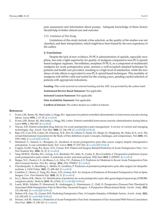 Pharmacy 2022, 10, 22 8 of 11
pain assessment and information about pumps. Adequate knowledge of these factors
should help in better clinical care and outcome.
3.15. Limitation of This Study
Limitations of this study include a bias selection, as the quality of the studies was not
classified, and their interpretation, which might have been biased by the own experience of
the author.
4. Conclusions
Despite the lack of new evidence, IV-PCA administration of opioids, especially mor-
phine, has only a light superiority for quality of analgesia compared to non-PCA opioid-
based analgesic regimens. Nevertheless, morphine IV-PCA, as a component of multimodal
analgesia for acute postoperative pain, remains a well-accepted/adopted technique by
patients and health care providers, resulting in a high level of satisfaction, while the inci-
dence of side effects is equivalent to non-PCA opioid-based techniques. This modality of
analgesia will still be valid and useful for the coming years, pending careful selection of
patients with appropriate indications.
Funding: This work received no external funding and the APC was provided by the author itself.
Institutional Review Board Statement: Not applicable.
Informed Consent Statement: Not applicable.
Data Availability Statement: Not applicable.
Conflicts of Interest: The author declare no conflict of interest.
References
1. Evans, J.M.; Rosen, M.; MacCarthy, J.; Hogg, M.I. Apparatus for patient-controlled administration of intravenous narcotics during
labour. Lancet 1976, 1, 17–18. [CrossRef]
2. Evans, J.M.; Rosen, M.; McCarthy, J.; Hogg, M.J. Letter: Patient-controlled intravenous narcotic administration during labour.
Lancet 1976, 1, 906–907. [CrossRef]
3. Viscusi, E.R. Patient-controlled drug delivery for acute postoperative pain management: A review of current and emerging
technologies. Reg. Anesth. Pain Med. 2008, 33, 146–158. [CrossRef] [PubMed]
4. Raja, S.N.; Carr, D.B.; Cohen, M.; Finnerup, N.B.; Flor, H.; Gibson, S.; Keefe, F.J.; Mogil, J.S.; Ringkamp, M.; Sluka, K.A.; et al. The
revised International Association for the Study of Pain definition of pain: Concepts, challenges, and compromises. Pain 2020, 161,
1976–1982. [CrossRef] [PubMed]
5. Motamed, C.; Salazar, G.; Bourgain, J.L. Incidence of severe postoperative pain after cancer surgery despite intraoperative
anticipation: A case controlled study. Bull. Cancer 2010, 97, E37–E41. [CrossRef] [PubMed]
6. Coppes, O.J.M.; Yong, R.J.; Kaye, A.D.; Urman, R.D. Patient and Surgery-Related Predictors of Acute Postoperative Pain. Curr.
Pain Headache Rep. 2020, 24, 12. [CrossRef]
7. Yang, M.M.H.; Hartley, R.L.; Leung, A.A.; Ronksley, P.E.; Jette, N.; Casha, S.; Riva-Cambrin, J. Preoperative predictors of poor
acute postoperative pain control: A systematic review and meta-analysis. BMJ Open 2019, 9, e025091. [CrossRef]
8. Borges, N.C.; Pereira, L.V.; de Moura, L.A.; Silva, T.C.; Pedroso, C.F. Predictors for Moderate to Severe Acute Postoperative Pain
after Cesarean Section. Pain Res. Manag. 2016, 2016, 5783817. [CrossRef]
9. Charalampidis, A.; Rundberg, L.; Moller, H.; Gerdhem, P. Predictors of persistent postoperative pain after surgery for idiopathic
scoliosis. J. Child Orthop. 2021, 15, 458–463. [CrossRef]
10. Costelloe, C.; Burns, S.; Yong, R.J.; Kaye, A.D.; Urman, R.D. An Analysis of Predictors of Persistent Postoperative Pain in Spine
Surgery. Curr. Pain Headache Rep. 2020, 24, 11. [CrossRef]
11. Joo, J.; Moon, H.K.; Moon, Y.E. Identification of predictors for acute postoperative pain after gynecological laparoscopy (STROBE-
compliant article). Medicine 2019, 98, e17621. [CrossRef] [PubMed]
12. Luedi, M.M.; Schober, P.; Hammoud, B.; Andereggen, L.; Hoenemann, C.; Doll, D. Preoperative Pressure Pain Threshold Is
Associated With Postoperative Pain in Short-Stay Anorectal Surgery: A Prospective Observational Study. Anesth. Analg. 2021,
132, 656–662. [CrossRef] [PubMed]
13. Nelson, E.R.; Gan, T.J.; Urman, R.D. Predicting Postoperative Pain: A Complex Interplay of Multiple Factors. Anesth. Analg. 2021,
132, 652–655. [CrossRef] [PubMed]
14. Persson, A.K.M.; Akeson, J. Prediction of Acute Postoperative Pain from Assessment of Pain Associated With Venous Cannulation.
Pain Pract. 2019, 19, 158–167. [CrossRef]
 