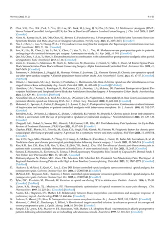 Pharmacy 2022, 10, 22 9 of 11
15. Choi, S.W.; Cho, H.K.; Park, S.; Yoo, J.H.; Lee, J.C.; Baek, M.J.; Jang, H.D.; Cha, J.S.; Shin, B.J. Multimodal Analgesia (MMA)
Versus Patient-Controlled Analgesia (PCA) for One or Two-Level Posterior Lumbar Fusion Surgery. J. Clin. Med. 2020, 9, 1087.
[CrossRef]
16. Akter, N.; Ratnayake, B.; Joh, D.B.; Chan, S.J.; Bonner, E.; Pandanaboyana, S. Postoperative Pain Relief after Pancreatic Resection:
Systematic Review and Meta-Analysis of Analgesic Modalities. World J. Surg. 2021, 45, 3165–3173. [CrossRef]
17. Niu, L.; Chen, L.; Luo, Y.; Huang, W.; Li, Y. Oxycodone versus morphine for analgesia after laparoscopic endometriosis resection.
BMC Anesthesiol. 2021, 21, 194. [CrossRef]
18. Sun, K.; Liu, D.; Chen, J.; Yu, S.; Bai, Y.; Chen, C.; Yao, Y.; Yu, L.; Yan, M. Moderate-severe postoperative pain in patients
undergoing video-assisted thoracoscopic surgery: A retrospective study. Sci. Rep. 2020, 10, 795. [CrossRef]
19. Qin, M.; Chen, K.; Liu, T.; Shen, X. Dexmedetomidine in combination with sufentanil for postoperative analgesia after partial
laryngectomy. BMC Anesthesiol. 2017, 17, 66. [CrossRef]
20. Vanni, G.; Caiazza, G.; Materazzo, M.; Storti, G.; Pellicciaro, M.; Buonomo, C.; Natoli, S.; Fabbi, E.; Dauri, M. Erector Spinae Plane
Block Versus Serratus Plane Block in Breast Conserving Surgery: Alpha Randomized Controlled Trial. Anticancer Res. 2021, 41,
5667–5676. [CrossRef]
21. Bonnesen, K.; Nikolajsen, L.; Boggild, H.; Hostrup Nielsen, P.; Jacobsen, C.J.; Viemose Nielsen, D. Chronic post-operative opioid
use after open cardiac surgery: A Danish population-based cohort study. Acta Anaesthesiol. Scand. 2021, 65, 47–57. [CrossRef]
[PubMed]
22. Wilson, L.; Fiasconaro, M.; Liu, J.; Poeran, J.; Poultsides, L.; Memtsoudis, S.G. Risk of chronic opioid use after simultaneous versus
staged bilateral knee arthroplasty. Reg. Anesth. Pain Med. 2021, 46, 405–409. [CrossRef] [PubMed]
23. Hamilton, G.M.; Tierney, S.; Ramlogan, R.; McCartney, C.J.L.; Bromley, L.A.; McIsaac, D.I. Persistent Postoperative Opioid Pre-
scription Fulfillment and Peripheral Nerve Blocks for Ambulatory Shoulder Surgery: A Retrospective Cohort Study. Anesthesiology
2021, 135, 829–841. [CrossRef] [PubMed]
24. Anoushiravani, A.A.; Kim, K.Y.; Roof, M.; Chen, K.; O’Connor, C.M.; Vigdorchik, J.; Schwarzkopf, R. Risk factors associated with
persistent chronic opioid use following THA. Eur. J. Orthop. Surg. Traumatol. 2020, 30, 681–688. [CrossRef]
25. Motamed, C.; Spencer, A.; Farhat, F.; Bourgain, J.L.; Lasser, P.; Jayr, C. Postoperative hypoxaemia: Continuous extradural infusion
of bupivacaine and morphine vs patient-controlled analgesia with intravenous morphine. Br. J. Anaesth. 1998, 80, 742–747.
[CrossRef]
26. Benedetti, M.G.; De Santis, L.; Mariani, G.; Donati, D.; Bardelli, R.; Perrone, M.; Brunelli, S. Chronic pain in lower limb amputees:
Is there a correlation with the use of perioperative epidural or perineural analgesia? NeuroRehabilitation 2021, 49, 129–138.
[CrossRef]
27. Chappell, A.G.; Yuksel, S.; Sasson, D.C.; Wescott, A.B.; Connor, L.M.; Ellis, M.F. Post-Mastectomy Pain Syndrome: An Up-to-Date
Review of Treatment Outcomes. JPRAS Open 2021, 30, 97–109. [CrossRef]
28. Clephas, P.R.D.; Hoeks, S.E.; Trivella, M.; Guay, C.S.; Singh, P.M.; Klimek, M.; Heesen, M. Prognostic factors for chronic post-
surgical pain after lung or pleural surgery: A protocol for a systematic review and meta-analysis. BMJ Open 2021, 11, e051554.
[CrossRef]
29. Liu, C.W.; Page, M.G.; Weinrib, A.; Wong, D.; Huang, A.; McRae, K.; Fiorellino, J.; Tamir, D.; Kahn, M.; Katznelson, R.; et al.
Predictors of one year chronic post-surgical pain trajectories following thoracic surgery. J. Anesth. 2021, 35, 505–514. [CrossRef]
30. Kim, K.H.; Lee, C.K.; Kim, S.H.; Kim, Y.; Kim, J.E.; Shin, Y.K.; Seok, J.; Cho, H.M. Prevalence of chronic post-thoracotomy pain in
patients with traumatic multiple rib fractures in South Korea: A cross-sectional study. Sci. Rep. 2021, 11, 2615. [CrossRef]
31. Samara, E.; Stamatiou, K.; Economou, S.; Tzimas, P. Post Laparoscopy Neuropathic Pain Treated by Capsaicin 8% Dermal Patch. J.
Pain Palliat. Care Pharmacother 2021, 35, 123–125. [CrossRef]
32. Zinboonyahgoon, N.; Patton, M.E.; Chen, Y.K.; Edwards, R.R.; Schreiber, K.L. Persistent Post-Mastectomy Pain: The Impact of
Regional Anesthesia Among Patients with High vs Low Baseline Catastrophizing. Pain Med. 2021, 22, 1767–1775. [CrossRef]
[PubMed]
33. Hudcova, J.; McNicol, E.; Quah, C.; Lau, J.; Carr, D.B. Patient controlled opioid analgesia versus conventional opioid analgesia for
postoperative pain. Cochrane Database Syst. Rev. 2006, 4, CD003348. [CrossRef]
34. McNicol, E.D.; Ferguson, M.C.; Hudcova, J. Patient controlled opioid analgesia versus non-patient controlled opioid analgesia for
postoperative pain. Cochrane Database Syst. Rev. 2015, 6, CD003348. [CrossRef]
35. Tyler, D.C.; Pomietto, M.; Womack, W. Variation in opioid use during PCA in adolescents. Paediatr. Anaesth. 1996, 6, 33–38.
[CrossRef] [PubMed]
36. Upton, R.N.; Semple, T.J.; Macintyre, P.E. Pharmacokinetic optimisation of opioid treatment in acute pain therapy. Clin.
Pharmacokinet. 1997, 33, 225–244. [CrossRef] [PubMed]
37. Austin, K.L.; Stapleton, J.V.; Mather, L.E. Relationship between blood meperidine concentrations and analgesic response: A
preliminary report. Anesthesiology 1980, 53, 460–466. [CrossRef]
38. Aubrun, F.; Mazoit, J.X.; Riou, B. Postoperative intravenous morphine titration. Br. J. Anaesth. 2012, 108, 193–201. [CrossRef]
39. Motamed, C.; Weil, G.; Deschamps, F.; Billard, V. Remifentanil target-controlled infusion: A safe rescue protocol for unexpected
severe postoperative pain. J. Opioid. Manag. 2014, 10, 284–288. [CrossRef]
40. Semple, T.J.; Upton, R.N.; Macintyre, P.E.; Runciman, W.B.; Mather, L.E. Morphine blood concentrations in elderly postoperative
patients following administration via an indwelling subcutaneous cannula. Anaesthesia 1997, 52, 318–323. [CrossRef]
 