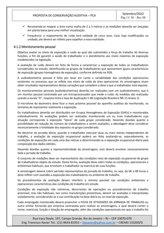 PROPOSTA DE CONSERVAÇÃO AUDITIVA – PCA
Setembro/2022
Pág 11/ 30 – Rev 00
Rua Iracy Doyle, 197, Campo Grande, Rio de Janeiro – RJ – CEP 23070-070
Eng. Francisco Xavier Tel.: (21) 9643-81953 – jfpxavier@yahoo.com.br – CREARJ 133200/D
✓ Recomenda-se mapear a área numa malha de 2 a 5 metros e as medições deverão ser lançadas
em planta baixa para uma melhor visualização.
✓ Frequência: o mapeamento de ruído terá validade de cinco anos. Caso haja modificações na
unidade, ele deverá ser refeito para espelhar a nova realidade.
4.1.2 Monitoramento pessoal
Objetiva avaliar os níveis de exposição a ruído ao qual são submetidos a força de trabalho de diversas
funções, a fim de garantir a saúde do trabalhador e o atendimento aos níveis máximos de exposição
estabelecidos na legislação.
A avaliação de ruído deverá ser feita de forma a caracterizar a exposição de todos os trabalhadores
considerados no estudo, identificando-se grupos de trabalhadores que apresentem iguais características
de exposição (grupos homogêneos de exposição), conforme definido no PGR.
A audiodosimetria pessoal é feita por levar em conta a variabilidade das condições operacionais
existentes no processo, que se reflete nos níveis de ruído da área operacional. As amostragens visam
obter resultados representativos destas variações que compõem a dose a que o trabalhador está exposto.
Os monitoramentos pessoais (audiodosimetrias) deverão ser realizados com um audiodosímetro, que é
um monitor pessoal controlado por um microprocessador que mede o ruído. As medidas são realizadas
usando a escala “A”, resposta lenta e taxa de duplicação 5 dB (Legislação Brasileira NR-15 Anexo 1).
O microfone do dosímetro deve ficar o mais próximo possível do aparelho auditivo do monitorado, na
tentativa de representar realmente a exposição.
Os trabalhadores deverão ser distribuídos em Grupos Homogêneos de Exposição (GHEs) e monitorados
individualmente. As avaliações podem ser realizadas monitorando um ou mais trabalhadores cuja
situação corresponda à exposição “típica” de cada grupo considerado. Havendo dúvidas quanto á
possibilidade de redução do número de trabalhadores a serem avaliados, a abordagem deve considerar
necessariamente a totalidade dos expostos no grupo considerado.
No decorrer da jornada diária, quando o trabalhador executar duas ou mais rotinas independentes de
trabalho, a avaliação da exposição ocupacional poderá ser feita avaliando-se, separadamente, as
condições de exposição em cada uma das rotinas e determinando-se a exposição ocupacional diária pela
composição dos dados obtidos.
Havendo dúvidas quanto à representatividade da amostragem, esta deverá envolver necessariamente
toda a jornada de trabalho.
O conjunto de medições deve ser representativo das condições reais de exposição ocupacional do grupo
de trabalhadores objeto do estudo. Desta forma, avaliação deve cobrir todas as condições, operacionais e
ambientais habituais, que envolvem o trabalhador no exercício de suas funções.
A amostragem deverá cobrir período representativo da jornada de trabalho, ou seja, de 06 a 08 horas e
deve refletir com exatidão a exposição dos trabalhadores no ambiente de trabalho.
Os procedimentos de avaliação devem interferir o mínimo possível nas condições ambientais e
operacionais características das condições de trabalho em estudo.
Condições de exposição não rotineiras, decorrentes de operações ou procedimentos de trabalho
previsível, mas não habituais, tais como manutenções preventivas, devem ser avaliadas e interpretadas
isoladamente, considerando-se a sua contribuição na dose diária ou no nível de exposição.
Cada empregado monitorado deverá preencher a FICHA DE ATIVIDADES DA JORNADA DE TRABALHO ou
outra similar fornecida por empresa contratada para realizar as amostragens, a qual deverá conter o
nome, matrícula, função e lotação do empregado, além das condições operacionais em que o trabalho foi
 