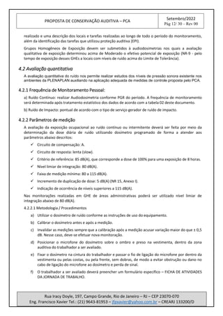 PROPOSTA DE CONSERVAÇÃO AUDITIVA – PCA
Setembro/2022
Pág 12/ 30 – Rev 00
Rua Iracy Doyle, 197, Campo Grande, Rio de Janeiro – RJ – CEP 23070-070
Eng. Francisco Xavier Tel.: (21) 9643-81953 – jfpxavier@yahoo.com.br – CREARJ 133200/D
realizado e uma descrição dos locais e tarefas realizadas ao longo de todo o período do monitoramento,
além da identificação das tarefas que utilizou proteção auditiva (EPI).
Grupos Homogêneos de Exposição devem ser submetidos à audiodosimetrias nos quais a avaliação
qualitativa de exposição determinou acima de Moderado o efetivo potencial de exposição (NR-9 - pelo
tempo de exposição desses GHEs a locais com níveis de ruído acima do Limite de Tolerância).
4.2 Avaliação quantitativa
A avaliação quantitativa do ruído nos permite realizar estudos dos níveis de pressão sonora existente nos
ambientes da PLENAPLAN auxiliando na aplicação adequada de medidas de controle proposta pelo PCA.
4.2.1 Frequência de Monitoramento Pessoal:
a) Ruído Contínuo: realizar Audiodosimetria conforme PGR do período. A frequência de monitoramento
será determinada após tratamento estatístico dos dados de acordo com a tabela 02 deste documento.
b) Ruído de Impacto: pontual de acordo com o tipo de serviço gerador de ruído de impacto.
4.2.2 Parâmetros de medição
A avaliação da exposição ocupacional ao ruído contínuo ou intermitente deverá ser feita por meio da
determinação da dose diária de ruído utilizando dosímetro programado de forma a atender aos
parâmetros abaixo descritos:
✓ Circuito de compensação: A.
✓ Circuito de resposta: lenta (slow).
✓ Critério de referência: 85 dB(A), que corresponde a dose de 100% para uma exposição de 8 horas.
✓ Nível limiar de integração: 80 dB(A).
✓ Faixa de medição mínima: 80 a 115 dB(A).
✓ Incremento de duplicação de dose: 5 dB(A) (NR 15, Anexo I).
✓ Indicação de ocorrência de níveis superiores a 115 dB(A).
Nas monitorações realizadas em GHE de áreas administrativas poderá ser utilizado nível limiar de
integração abaixo de 80 dB(A).
4.2.2.1 Metodologia / Procedimentos
a) Utilizar o dosímetro de ruído conforme as instruções de uso do equipamento.
b) Calibrar o dosímetro antes e após a medição.
c) Invalidar as medições sempre que a calibração após a medição acusar variação maior do que ± 0,5
dB. Nesse caso, deve-se efetuar nova monitoração.
d) Posicionar o microfone do dosímetro sobre o ombro e preso na vestimenta, dentro da zona
auditiva do trabalhador a ser avaliado.
e) Fixar o dosímetro na cintura do trabalhador e passar o fio de ligação do microfone por dentro da
vestimenta ou pelas costas, ou pela frente, sem dobras, de modo a evitar obstrução ou dano no
cabo de ligação do microfone ao dosímetro e perda de sinal.
f) O trabalhador a ser avaliado deverá preencher um formulário específico – FICHA DE ATIVIDADES
DA JORNADA DE TRABALHO.
 
