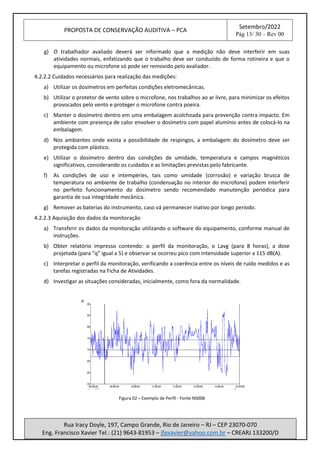 PROPOSTA DE CONSERVAÇÃO AUDITIVA – PCA
Setembro/2022
Pág 13/ 30 – Rev 00
Rua Iracy Doyle, 197, Campo Grande, Rio de Janeiro – RJ – CEP 23070-070
Eng. Francisco Xavier Tel.: (21) 9643-81953 – jfpxavier@yahoo.com.br – CREARJ 133200/D
g) O trabalhador avaliado deverá ser informado que a medição não deve interferir em suas
atividades normais, enfatizando que o trabalho deve ser conduzido de forma rotineira e que o
equipamento ou microfone só pode ser removido pelo avaliador.
4.2.2.2 Cuidados necessários para realização das medições:
a) Utilizar os dosímetros em perfeitas condições eletromecânicas.
b) Utilizar o protetor de vento sobre o microfone, nos trabalhos ao ar livre, para minimizar os efeitos
provocados pelo vento e proteger o microfone contra poeira.
c) Manter o dosímetro dentro em uma embalagem acolchoada para prevenção contra impacto. Em
ambiente com presença de calor envolver o dosímetro com papel alumínio antes de colocá-lo na
embalagem.
d) Nos ambientes onde exista a possibilidade de respingos, a embalagem do dosímetro deve ser
protegida com plástico.
e) Utilizar o dosímetro dentro das condições de umidade, temperatura e campos magnéticos
significativos, considerando os cuidados e as limitações previstas pelo fabricante.
f) As condições de uso e intempéries, tais como umidade (corrosão) e variação brusca de
temperatura no ambiente de trabalho (condensação no interior do microfone) podem interferir
no perfeito funcionamento do dosímetro sendo recomendado manutenção periódica para
garantia de sua integridade mecânica.
g) Remover as baterias do instrumento, caso vá permanecer inativo por longo período.
4.2.2.3 Aquisição dos dados da monitoração
a) Transferir os dados da monitoração utilizando o software do equipamento, conforme manual de
instruções.
b) Obter relatório impresso contendo: o perfil da monitoração, o Lavg (para 8 horas), a dose
projetada (para “q” igual a 5) e observar se ocorreu pico com intensidade superior a 115 dB(A).
c) Interpretar o perfil da monitoração, verificando a coerência entre os níveis de ruído medidos e as
tarefas registradas na Ficha de Atividades.
d) Investigar as situações consideradas, inicialmente, como fora da normalidade.
Figura 02 – Exemplo de Perfil - Fonte NS008
 
