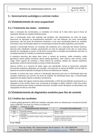 PROPOSTA DE CONSERVAÇÃO AUDITIVA – PCA
Setembro/2022
Pág 14/ 30 – Rev 00
Rua Iracy Doyle, 197, Campo Grande, Rio de Janeiro – RJ – CEP 23070-070
Eng. Francisco Xavier Tel.: (21) 9643-81953 – jfpxavier@yahoo.com.br – CREARJ 133200/D
5 – Gerenciamento audiológico e controle medico
5.1 Estabelecimento do nexo ocupacional
5.1.1 Tratamento dos dados – estatística
Após a realização das monitorações, os resultados em termos de % Dose diária (para 8 horas de
exposição), deverão ser tratados estatisticamente.
Caso a monitoração tenha sido realizada sob condições não representativas da rotina do grupo,
decorrente de operações ou procedimentos previsíveis, mas não habituais, tais como manutenções
preventivas, não fará parte do tratamento estatístico e uma nova monitoração deverá ser realizada.
Entretanto, essas monitorações devem ser armazenadas em banco de dados específicos, para estudos.
Quando a monitoração fornecer um resultado não condizente com a descrição das tarefas rotineiras,
descritas pelo trabalhador avaliado, apresentando um nível de exposição muito alto ou muito baixo,
deverão ser investigadas as causas. Se não forem encontradas as situações que justifiquem este fato, os
resultados deverão ser incluídos no tratamento estatístico.
A estatística descritiva dos dados deve incluir o número de amostras, média aritmética, média
geométrica, desvio padrão aritmético, desvio padrão geométrico, valor máximo, valor mínimo, moda,
range, limite superior de confiança e limite inferior de confiança, obtidos por cálculos estatísticos
apropriados, conforme demonstrados no Anexo III deste documento.
Deve-se verificar se o conjunto de dados segue uma distribuição normal ou log-normal, utilizando
ferramentas estatísticas adequadas, por exemplo, como descrito no manual da NIOSH, livro da AIHA ou
Apostila de Estatística Aplicada à Avaliação de Riscos em Ambientes de Trabalho.
Contudo, na maioria dos casos, utiliza-se a distribuição log-normal, pois esta é a distribuição típica das
variações ambientais que ocorrem nos locais de trabalho. Na distribuição desse tipo, a transformação
logarítmica dos dados originais se distribui normalmente.
Quando os dados não seguem nenhuma dessas distribuições, o GHE não está definido corretamente ou a
exposição é muito variável. Nesse caso, recomenda-se investigar os dados, redefinir o GHE e/ou coletar
amostras adicionais para refazer a estatística descritiva. Os dados iniciais não devem ser descartados, mas
reagrupados em dois ou mais GHEs.
5.2 Estabelecimento do diagnóstico evolutivo para fins de controle
5.2.1 Análise dos resultados
O desvio padrão geométrico (DPG) das medições realizadas, deve ser utilizado para a tomada de decisão
sobre o GHE/GSE, com base nos critérios no quadro 01.
QUADRO 1 – Avaliação do GHE
DPG CONSIDERAÇÕES TÉCNICAS ATUAÇÃO RECOMENDADA
0 <DPG <1 Exposição uniforme. Manter o GHE.
1 < DPG < 2 Exposição com variabilidade aceitável. Grupo
homogêneo.
Manter o GHE.
DPG > 2 Exposição com grande variação. Grupo sob suspeita de
similaridade.
Investigar situações atípicas durante as monitorações;
Realizar medições adicionais;
Validar ou reestudar o grupo.
Fonte: NS008
 