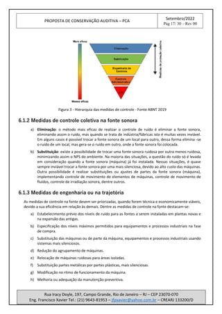 PROPOSTA DE CONSERVAÇÃO AUDITIVA – PCA
Setembro/2022
Pág 17/ 30 – Rev 00
Rua Iracy Doyle, 197, Campo Grande, Rio de Janeiro – RJ – CEP 23070-070
Eng. Francisco Xavier Tel.: (21) 9643-81953 – jfpxavier@yahoo.com.br – CREARJ 133200/D
Figura 3 - Hierarquia das medidas de controle - Fonte ABNT 2019
6.1.2 Medidas de controle coletiva na fonte sonora
a) Eliminação: o método mais eficaz de realizar o controle de ruído é eliminar a fonte sonora,
eliminando assim o ruído, mas quando se trata de indústria/fábricas isto é muitas vezes inviável.
Em alguns casos é possível trocar a fonte sonora de um local para outro, dessa forma elimina -se
o ruído de um local, mas gera-se o ruído em outro, onde a fonte sonora foi colocada.
b) Substituição: existe a possibilidade de trocar uma fonte sonora ruidosa por outra menos ruidosa,
minimizando assim o NPS do ambiente. Na maioria das situações, a questão do ruído só é levada
em consideração quando a fonte sonora (máquina) já foi instalada. Nessas situações, é quase
sempre inviável trocar a fonte sonora por uma mais silenciosa, devido ao alto custo das máquinas.
Outra possibilidade é realizar substituições ou ajustes de partes da fonte sonora (máquina),
implementando controle de movimento de elementos de máquinas, controle de movimento de
fluídos, controle de irradiação sonora, dentre outros.
6.1.3 Medidas de engenharia ou na trajetória
As medidas de controle na fonte devem ser priorizadas, quando forem técnica e economicamente viáveis,
devido a sua eficiência em relação às demais. Dentre as medidas de controle na fonte destacam-se:
a) Estabelecimento prévio dos níveis de ruído para as fontes a serem instaladas em plantas novas e
na expansão das antigas.
b) Especificação dos níveis máximos permitidos para equipamentos e processos industriais na fase
de compra.
c) Substituição das máquinas ou de parte da máquina, equipamentos e processos industriais usando
sistemas mais silenciosos.
d) Redução do agrupamento de máquinas.
e) Relocação de máquinas ruidosas para áreas isoladas.
f) Substituição partes metálicas por partes plásticas, mais silenciosas.
g) Modificação no ritmo de funcionamento da máquina.
h) Melhoria ou adequação da manutenção preventiva.
 
