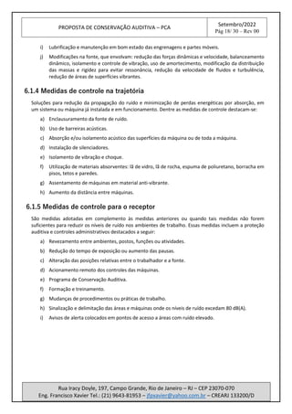 PROPOSTA DE CONSERVAÇÃO AUDITIVA – PCA
Setembro/2022
Pág 18/ 30 – Rev 00
Rua Iracy Doyle, 197, Campo Grande, Rio de Janeiro – RJ – CEP 23070-070
Eng. Francisco Xavier Tel.: (21) 9643-81953 – jfpxavier@yahoo.com.br – CREARJ 133200/D
i) Lubrificação e manutenção em bom estado das engrenagens e partes móveis.
j) Modificações na fonte, que envolvam: redução das forças dinâmicas e velocidade, balanceamento
dinâmico, isolamento e controle de vibração, uso de amortecimento, modificação da distribuição
das massas e rigidez para evitar ressonância, redução da velocidade de fluidos e turbulência,
redução de áreas de superfícies vibrantes.
6.1.4 Medidas de controle na trajetória
Soluções para redução da propagação do ruído e minimização de perdas energéticas por absorção, em
um sistema ou máquina já instalada e em funcionamento. Dentre as medidas de controle destacam-se:
a) Enclausuramento da fonte de ruído.
b) Uso de barreiras acústicas.
c) Absorção e/ou isolamento acústico das superfícies da máquina ou de toda a máquina.
d) Instalação de silenciadores.
e) Isolamento de vibração e choque.
f) Utilização de materiais absorventes: lã de vidro, lã de rocha, espuma de poliuretano, borracha em
pisos, tetos e paredes.
g) Assentamento de máquinas em material anti-vibrante.
h) Aumento da distância entre máquinas.
6.1.5 Medidas de controle para o receptor
São medidas adotadas em complemento às medidas anteriores ou quando tais medidas não forem
suficientes para reduzir os níveis de ruído nos ambientes de trabalho. Essas medidas incluem a proteção
auditiva e controles administrativos destacados a seguir:
a) Revezamento entre ambientes, postos, funções ou atividades.
b) Redução do tempo de exposição ou aumento das pausas.
c) Alteração das posições relativas entre o trabalhador e a fonte.
d) Acionamento remoto dos controles das máquinas.
e) Programa de Conservação Auditiva.
f) Formação e treinamento.
g) Mudanças de procedimentos ou práticas de trabalho.
h) Sinalização e delimitação das áreas e máquinas onde os níveis de ruído excedam 80 dB(A).
i) Avisos de alerta colocados em pontos de acesso a áreas com ruído elevado.
 