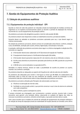 PROPOSTA DE CONSERVAÇÃO AUDITIVA – PCA
Setembro/2022
Pág 19/ 30 – Rev 00
Rua Iracy Doyle, 197, Campo Grande, Rio de Janeiro – RJ – CEP 23070-070
Eng. Francisco Xavier Tel.: (21) 9643-81953 – jfpxavier@yahoo.com.br – CREARJ 133200/D
7. Gestão de Equipamentos de Proteção Auditiva
7.1 Seleção de protetores auditivos
7.1.1 Equipamentos de proteção individual – EPI
Quando os níveis de ruído não puderem ser reduzidos através da implantação de medidas corretivas de
engenharia ou na trajetória economicamente viáveis ou durante o período de adaptação das mesmas,
recomenda-se o uso de equipamentos de proteção auditiva.
Os protetores auriculares são obrigatórios quando o nível de ruído exceder 80 dBA.
Os protetores devem estar disponíveis a todos os trabalhadores durante a jornada de trabalho.
Somente devem ser adotados os protetores auriculares aprovados para uso, o que deverá seguir os
critérios mencionados.
Na seleção dos protetores auriculares, devem-se levar em consideração vários fatores: conforto, vedação,
custo, durabilidade, aceitação pelo usuário, eficácia, higienização, manutenção e manuseio.
A avaliação e definição dos protetores auriculares deve seguir os critérios empregados à adoção dos EPIs,
incluindo-se o seguinte:
a) O fornecedor deverá estar cadastrado no SIT (Secretaria de Inspeção do Trabalho);
b) O equipamento deverá possuir o Certificado de Aprovação (CA) válido;
c) O fornecedor deverá apresentar cópias dos CA`s do material, antes de ser efetivada a compra;
d) Os EPIs novos deverão ser previamente aprovados pela Gerência de SMA, quando de sua primeira
aquisição;
e) A NR-06 será a norma balizadora na aquisição de EPI’s.
Atendidos os critérios técnicos, deverá ser dada a possibilidade de escolha do protetor ao usuário,
visando o seu conforto e aceitação.
Os protetores deverão ser adequados ao espectro de frequência de ruído de cada área de trabalho.
Os protetores são adequados para manter o nível igual ou menor que 80 dB(A). Os colaboradores são
informados sobre os níveis de ruído nos seus ambientes de trabalho, através da sinalização na área,
treinamento onde têm conhecimento sobre os tipos adequados de protetores auriculares.
Os protetores auriculares utilizados pela Plenaplan são selecionados com base em:
a) Eficiência na atenuação do nível de ruído;
b) Facilidade na comunicação verbal, o que permite conversar e ouvir sinais de alarme em ambiente
com ruído competitivo.
c) Maior conforto, ajuste e aceitação do usuário.
É sempre orientado aos empregados usar corretamente o protetor auricular, durante todo o tempo
necessário, para garantir uma proteção efetiva, observando os cuidados de higiene das mãos ao
manusear os protetores auriculares, evitando contaminação, o que pode acarretar danos à saúde.
Vale a pena ressaltar que as medidas de controle de utilização de equipamentos de proteção individual e
de redução do tempo de exposição através da rotatividade de funções deverão ser tomadas como último
 