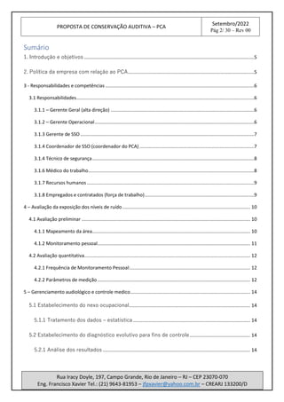 PROPOSTA DE CONSERVAÇÃO AUDITIVA – PCA
Setembro/2022
Pág 2/ 30 – Rev 00
Rua Iracy Doyle, 197, Campo Grande, Rio de Janeiro – RJ – CEP 23070-070
Eng. Francisco Xavier Tel.: (21) 9643-81953 – jfpxavier@yahoo.com.br – CREARJ 133200/D
Sumário
1. Introdução e objetivos .................................................................................................................................5
2. Política da empresa com relação ao PCA................................................................................................5
3 - Responsabilidades e competências .................................................................................................................6
3.1 Responsabilidades.......................................................................................................................................6
3.1.1 – Gerente Geral (alta direção) .............................................................................................................6
3.1.2 – Gerente Operacional.........................................................................................................................6
3.1.3 Gerente de SSO....................................................................................................................................7
3.1.4 Coordenador de SSO (coordenador do PCA) .......................................................................................7
3.1.4 Técnico de segurança...........................................................................................................................8
3.1.6 Médico do trabalho..............................................................................................................................8
3.1.7 Recursos humanos...............................................................................................................................9
3.1.8 Empregados e contratados (força de trabalho)...................................................................................9
4 – Avaliação da exposição dos níveis de ruído................................................................................................. 10
4.1 Avaliação preliminar ................................................................................................................................ 10
4.1.1 Mapeamento da área........................................................................................................................ 10
4.1.2 Monitoramento pessoal.................................................................................................................... 11
4.2 Avaliação quantitativa.............................................................................................................................. 12
4.2.1 Frequência de Monitoramento Pessoal:........................................................................................... 12
4.2.2 Parâmetros de medição.................................................................................................................... 12
5 – Gerenciamento audiológico e controle medico........................................................................................... 14
5.1 Estabelecimento do nexo ocupacional............................................................................................ 14
5.1.1 Tratamento dos dados – estatística......................................................................................... 14
5.2 Estabelecimento do diagnóstico evolutivo para fins de controle.............................................. 14
5.2.1 Análise dos resultados ................................................................................................................ 14
 