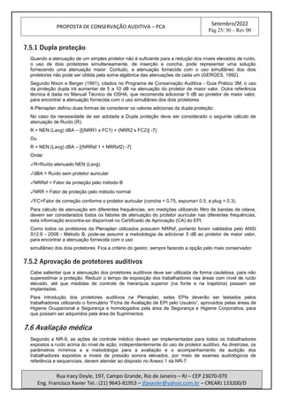 PROPOSTA DE CONSERVAÇÃO AUDITIVA – PCA
Setembro/2022
Pág 25/ 30 – Rev 00
Rua Iracy Doyle, 197, Campo Grande, Rio de Janeiro – RJ – CEP 23070-070
Eng. Francisco Xavier Tel.: (21) 9643-81953 – jfpxavier@yahoo.com.br – CREARJ 133200/D
7.5.1 Dupla proteção
Quando a atenuação de um simples protetor não é suficiente para a redução dos níveis elevados de ruído,
o uso de dois protetores simultaneamente, de inserção e concha, pode representar uma solução
fornecendo uma atenuação maior. Contudo, a atenuação fornecida com o uso simultâneo dos dois
protetores não pode ser obtida pela soma algébrica das atenuações de cada um (GERGES, 1992).
Segundo Nixon e Berger (1991), citados no Programa de Conservação Auditiva - Guia Prático 3M, o uso
da proteção dupla irá aumentar de 5 a 10 dB na atenuação do protetor de maior valor. Outra referência
técnica é dada no Manual Técnico da OSHA, que recomenda adicionar 5 dB ao protetor de maior valor,
para encontrar a atenuação fornecida com o uso simultâneo dos dois protetores.
A Plenaplan definiu duas formas de considerar os valores adicionas da dupla proteção:
No caso da necessidade de ser adotada a Dupla proteção deve ser considerado o seguinte cálculo de
atenuação de Ruído (R):
R = NEN (Lavg) dBA – {[(NRR1 x FC1) + (NRR2 x FC2)] -7}
Ou
R = NEN (Lavg) dBA – [(NRRsf 1 + NRRsf2) -7]
Onde:
✓R=Ruído atenuado NEN (Lavg)
✓dBA = Ruído sem protetor auricular
✓NRRsf = Fator de proteção pelo método B
✓NRR = Fator de proteção pelo método normal
✓FC=Fator de correção conforme o protetor auricular (concha = 0.75, espuma= 0.5, e plug = 0.3).
Para cálculo de atenuação em diferentes frequências, em medições utilizando filtro de bandas de oitava,
devem ser considerados todos os fatores de atenuação do protetor auricular nas diferentes frequências,
esta informação encontra-se disponível no Certificado de Aprovação (CA) do EPI.
Como todos os protetores da Plenaplan utilizados possuem NRRsf, portanto foram validados pelo ANSI
S12.6 - 2008 - Método B, pode-se assumir a metodologia de adicionar 5 dB ao protetor de maior valor,
para encontrar a atenuação fornecida com o uso
simultâneo dos dois protetores. Fica a critério do gestor, sempre fazendo a opção pelo mais conservador.
7.5.2 Aprovação de protetores auditivos
Cabe salientar que a atenuação dos protetores auditivos deve ser utilizada de forma cautelosa, para não
superestimar a proteção. Reduzir o tempo de exposição dos trabalhadores nas áreas com nível de ruído
elevado, até que medidas de controle de hierarquia superior (na fonte e na trajetória) possam ser
implantadas.
Para introdução dos protetores auditivos na Plenaplan, estes EPIs deverão ser testados pelos
trabalhadores utilizando o formulário “Ficha de Avaliação de EPI pelo Usuário”, aprovados pelas áreas de
Higiene Ocupacional e Segurança e homologados pela área de Segurança e Higiene Corporativa, para
que possam ser adquiridos pela área de Suprimentos.
7.6 Avaliação médica
Segundo a NR-9, as ações de controle médico devem ser implementadas para todos os trabalhadores
expostos a ruído acima do nível de ação, independentemente do uso de protetor auditivo. As diretrizes, os
parâmetros mínimos e a metodologia para a avaliação e o acompanhamento da audição dos
trabalhadores expostos a níveis de pressão sonora elevados, por meio de exames audiológicos de
referência e sequenciais, devem atender ao disposto no Anexo 1 da NR-7.
 