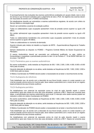 PROPOSTA DE CONSERVAÇÃO AUDITIVA – PCA
Setembro/2022
Pág 27/ 30 – Rev 00
Rua Iracy Doyle, 197, Campo Grande, Rio de Janeiro – RJ – CEP 23070-070
Eng. Francisco Xavier Tel.: (21) 9643-81953 – jfpxavier@yahoo.com.br – CREARJ 133200/D
O acompanhamento das evoluções dos exames audiométricos analisados em grupos (idade, sexo e anos
de serviço) é que fornecerá subsídios para o julgamento de todo o PCA. Os registros dos exames devem
ser arquivados de acordo com o PCMSO da Empresa.
Os trabalhadores deverão ser submetidos a exames audiométricos regulares, de acordo com critério do
Serviço Médico e orientação legal.
Devem ser submetidos a exames de avaliação auditiva:
Todos os colaboradores cujas ocupações apresentem níveis de pressão sonora superior ou igual a 80
dB(A);
Em caráter admissional cujas ocupações apresentem níveis de pressão sonora superior ou igual a 80
dB(A);
Todos os colaboradores transferidos e/ou promovidos cujas ocupações apresentem níveis de pressão
sonora superior ou igual a 80 dB(A);
Todos os colaboradores no momento da demissão;
Quando indicado pelo médico do trabalho ou Inspetor da SRTE – Superintendência Regional do Trabalho
e Emprego;
Sempre obedecendo ao disposto no PCMSO – Programa Controle Médico de Saúde Ocupacional da
Plenaplan;
O exame Audiométrico deverá ser executado por profissional qualificado, ou seja, médico ou
fonoaudiólogo e respeitada a periodicidade prevista no item 3.4 da Portaria nº. 19 de 09/04/1998 item 3.4
do anexo 1 da NR-07.
7.6.2.2 Parâmetros para os exames audiométricos
No exame audiométrico, serão testadas as frequências de 500, 1.000, 2.000, 3.000, 4.000, 6.000 e 8.000
Hertz pela via aérea.
Havendo detecção de alteração na via aérea, serão testadas as frequências de 500, 1.000, 2.000, 3.000 e
4.000 Hertz pela via óssea.
O Médico Coordenador do PCMSO deverá avaliar a necessidade de se testar o reconhecimento da fala.
7.6.2.3 Audiograma de referência
Todo trabalhador que, de acordo com a descrição da sua futura função, possa vir a estar exposto a um
nível de pressão sonora acima do nível de ação, deve realizar audiometria com o intuito de ter um registro
basal pré-laboral dos seus limiares auditivos.
7.6.2.4 Audiograma periódico
Os trabalhadores com potencial de exposição acima do nível de ação deverão repetir o exame
audiométrico após seis meses do início das suas atividades, conforme a NR-7. Depois de cumprida essa
etapa, a periodicidade dos exames audiométricos será anual. O intervalo entre esses exames poderá ser
reduzido a critério do médico Coordenador do PCMSO.
No exame audiométrico, serão testadas as frequências de 500, 1.000, 2.000, 3.000, 4.000, 6.000 e 8.000
Hertz pela via aérea.
Havendo detecção de alteração na via aérea, serão testadas as frequências de 500, 1.000, 2.000, 3.000 e
4.000 Hertz pela via óssea.
O Médico Coordenador do PCMSO deverá avaliar a necessidade de se testar o reconhecimento da fala.
Todo trabalhador que, de acordo com a descrição da sua futura função, possa vir a estar exposto a um
nível de pressão sonora acima do nível de ação, deve realizar audiometria com o intuito de ter um registro
basal pré-laboral dos seus limiares auditivos.
Os trabalhadores com potencial de exposição acima do nível de ação deverão repetir o exame
audiométrico após seis meses do início das suas atividades, conforme a NR-7. Depois de cumprida essa
 
