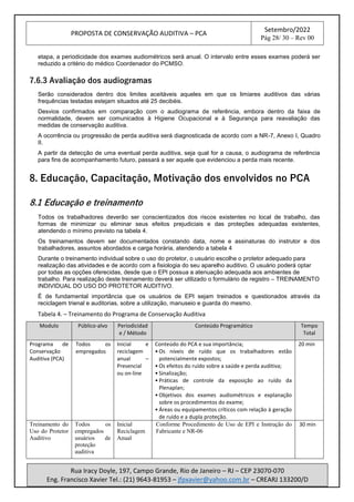 PROPOSTA DE CONSERVAÇÃO AUDITIVA – PCA
Setembro/2022
Pág 28/ 30 – Rev 00
Rua Iracy Doyle, 197, Campo Grande, Rio de Janeiro – RJ – CEP 23070-070
Eng. Francisco Xavier Tel.: (21) 9643-81953 – jfpxavier@yahoo.com.br – CREARJ 133200/D
etapa, a periodicidade dos exames audiométricos será anual. O intervalo entre esses exames poderá ser
reduzido a critério do médico Coordenador do PCMSO.
7.6.3 Avaliação dos audiogramas
Serão considerados dentro dos limites aceitáveis aqueles em que os limiares auditivos das várias
frequências testadas estejam situados até 25 decibéis.
Desvios confirmados em comparação com o audiograma de referência, embora dentro da faixa de
normalidade, devem ser comunicados à Higiene Ocupacional e à Segurança para reavaliação das
medidas de conservação auditiva.
A ocorrência ou progressão de perda auditiva será diagnosticada de acordo com a NR-7, Anexo I, Quadro
II.
A partir da detecção de uma eventual perda auditiva, seja qual for a causa, o audiograma de referência
para fins de acompanhamento futuro, passará a ser aquele que evidenciou a perda mais recente.
8. Educação, Capacitação, Motivação dos envolvidos no PCA
8.1 Educação e treinamento
Todos os trabalhadores deverão ser conscientizados dos riscos existentes no local de trabalho, das
formas de minimizar ou eliminar seus efeitos prejudiciais e das proteções adequadas existentes,
atendendo o mínimo previsto na tabela 4.
Os treinamentos devem ser documentados constando data, nome e assinaturas do instrutor e dos
trabalhadores, assuntos abordados e carga horária, atendendo a tabela 4
Durante o treinamento individual sobre o uso do protetor, o usuário escolhe o protetor adequado para
realização das atividades e de acordo com a fisiologia do seu aparelho auditivo. O usuário poderá optar
por todas as opções oferecidas, desde que o EPI possua a atenuação adequada aos ambientes de
trabalho. Para realização deste treinamento deverá ser utilizado o formulário de registro – TREINAMENTO
INDIVIDUAL DO USO DO PROTETOR AUDITIVO.
É de fundamental importância que os usuários de EPI sejam treinados e questionados através da
reciclagem trienal e auditorias, sobre a utilização, manuseio e guarda do mesmo.
Tabela 4. – Treinamento do Programa de Conservação Auditiva
Modulo Público-alvo Periodicidad
e / Método
Conteúdo Programático Tempo
Total
Programa de
Conservação
Auditiva (PCA)
Todos os
empregados
Inicial e
reciclagem
anual –
Presencial
ou on-line
Conteúdo do PCA e sua importância;
• Os níveis de ruído que os trabalhadores estão
potencialmente expostos;
• Os efeitos do ruído sobre a saúde e perda auditiva;
• Sinalização;
• Práticas de controle da exposição ao ruído da
Plenaplan;
• Objetivos dos exames audiométricos e explanação
sobre os procedimentos do exame;
• Áreas ou equipamentos críticos com relação à geração
de ruído e a dupla proteção.
20 min
Treinamento do
Uso do Protetor
Auditivo
Todos os
empregados
usuários de
proteção
auditiva
Inicial
Reciclagem
Anual
Conforme Procedimento de Uso de EPI e Instrução do
Fabricante e NR-06
30 min
 