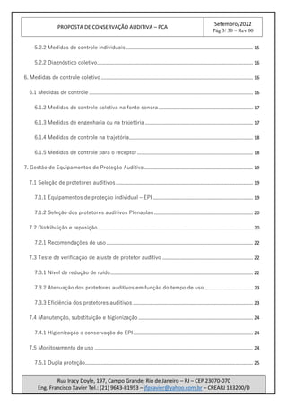 PROPOSTA DE CONSERVAÇÃO AUDITIVA – PCA
Setembro/2022
Pág 3/ 30 – Rev 00
Rua Iracy Doyle, 197, Campo Grande, Rio de Janeiro – RJ – CEP 23070-070
Eng. Francisco Xavier Tel.: (21) 9643-81953 – jfpxavier@yahoo.com.br – CREARJ 133200/D
5.2.2 Medidas de controle individuais ............................................................................................... 15
5.2.2 Diagnóstico coletivo..................................................................................................................... 16
6. Medidas de controle coletivo .................................................................................................................. 16
6.1 Medidas de controle ........................................................................................................................... 16
6.1.2 Medidas de controle coletiva na fonte sonora....................................................................... 17
6.1.3 Medidas de engenharia ou na trajetória ................................................................................. 17
6.1.4 Medidas de controle na trajetória............................................................................................. 18
6.1.5 Medidas de controle para o receptor....................................................................................... 18
7. Gestão de Equipamentos de Proteção Auditiva.................................................................................. 19
7.1 Seleção de protetores auditivos....................................................................................................... 19
7.1.1 Equipamentos de proteção individual – EPI ........................................................................... 19
7.1.2 Seleção dos protetores auditivos Plenaplan .......................................................................... 20
7.2 Distribuição e reposição .................................................................................................................... 20
7.2.1 Recomendações de uso .............................................................................................................. 22
7.3 Teste de verificação de ajuste de protetor auditivo .................................................................... 22
7.3.1 Nível de redução de ruído........................................................................................................... 22
7.3.2 Atenuação dos protetores auditivos em função do tempo de uso .................................... 23
7.3.3 Eficiência dos protetores auditivos .......................................................................................... 23
7.4 Manutenção, substituição e higienização ...................................................................................... 24
7.4.1 Higienização e conservação do EPI.......................................................................................... 24
7.5 Monitoramento de uso ....................................................................................................................... 24
7.5.1 Dupla proteção.............................................................................................................................. 25
 