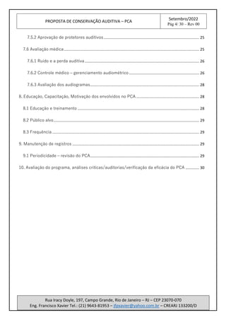PROPOSTA DE CONSERVAÇÃO AUDITIVA – PCA
Setembro/2022
Pág 4/ 30 – Rev 00
Rua Iracy Doyle, 197, Campo Grande, Rio de Janeiro – RJ – CEP 23070-070
Eng. Francisco Xavier Tel.: (21) 9643-81953 – jfpxavier@yahoo.com.br – CREARJ 133200/D
7.5.2 Aprovação de protetores auditivos........................................................................................... 25
7.6 Avaliação médica................................................................................................................................. 25
7.6.1 Ruído e a perda auditiva ............................................................................................................. 26
7.6.2 Controle médico – gerenciamento audiométrico................................................................... 26
7.6.3 Avaliação dos audiogramas........................................................................................................ 28
8. Educação, Capacitação, Motivação dos envolvidos no PCA ............................................................ 28
8.1 Educação e treinamento .................................................................................................................... 28
8.2 Público alvo........................................................................................................................................... 29
8.3 Frequência ............................................................................................................................................ 29
9. Manutenção de registros ......................................................................................................................... 29
9.1 Periodicidade – revisão do PCA........................................................................................................ 29
10. Avaliação do programa, análises críticas/auditorias/verificação da eficácia do PCA ............. 30
 