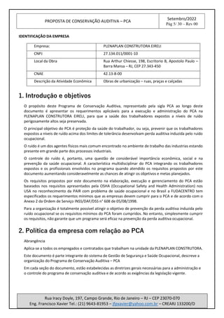PROPOSTA DE CONSERVAÇÃO AUDITIVA – PCA
Setembro/2022
Pág 5/ 30 – Rev 00
Rua Iracy Doyle, 197, Campo Grande, Rio de Janeiro – RJ – CEP 23070-070
Eng. Francisco Xavier Tel.: (21) 9643-81953 – jfpxavier@yahoo.com.br – CREARJ 133200/D
IDENTIFICAÇÃO DA EMPRESA
Empresa: PLENAPLAN CONSTRUTORA EIRELI
CNPJ 27.134.011/0001-10
Local da Obra Rua Arthur Chiesse, 198, Escritorio B, Apostolo Paulo –
Barra Mansa – RJ, CEP 27.343-450
CNAE 42.13-8-00
Descrição da Atividade Econômica Obras de urbanização – ruas, praças e calçadas
1. Introdução e objetivos
O propósito deste Programa de Conservação Auditiva, representado pela sigla PCA ao longo deste
documento é apresentar os requerimentos aplicáveis para a execução e administração do PCA na
PLENAPLAN CONSTRUTORA EIRELI, para que a saúde dos trabalhadores expostos a níveis de ruído
perigosamente altos seja preservada.
O principal objetivo do PCA é proteção da saúde do trabalhador, ou seja, prevenir que os trabalhadores
expostos a níveis de ruído acima dos limites de tolerância desenvolvam perda auditiva induzida pelo ruído
ocupacional.
O ruído é um dos agentes físicos mais comum encontrado no ambiente de trabalho das industrias estando
presente em grande parte dos processos industriais.
O controle do ruído é, portanto, uma questão de considerável importância econômica, social e na
prevenção da saúde ocupacional. A característica multidisciplinar do PCA integrando os trabalhadores
expostos e os profissionais envolvidos no programa quando atendido os requisitos propostos por este
documento aumentando consideravelmente as chances de atingir os objetivos e metas planejados.
Os requisitos propostos por este documento na elaboração, execução e gerenciamento do PCA estão
baseados nos requisitos apresentados pela OSHA (Occupational Safety and Health Administration) nos
USA no reconhecimento da PAIR com problema de saúde ocupacional e no Brasil a FUDACENTRO tem
especificados os requerimentos mínimos que as empresas devem cumprir para o PCA e de acordo com o
Anexo 2 da Ordem de Serviço INSS/DAF/DSS n° 608 de 05/08/1998.
Para a organização é totalmente possível atingir o objetivo de prevenção da perda auditiva induzida pelo
ruído ocupacional se os requisitos mínimos do PCA foram cumpridos. No entanto, simplesmente cumprir
os requisitos, não garante que um programa será eficaz na prevenção da perda auditiva ocupacional.
2. Política da empresa com relação ao PCA
Abrangência
Aplica-se a todos os empregados e contratados que trabalham na unidade da PLENAPLAN CONSTRUTORA.
Este documento é parte integrante do sistema de Gestão de Segurança e Saúde Ocupacional, descreve a
organização do Programa de Conservação Auditiva – PCA
Em cada seção do documento, estão estabelecidas as diretrizes gerais necessárias para a administração e
o controle do programa de conservação auditiva e de acordo as exigências da legislação vigente.
 