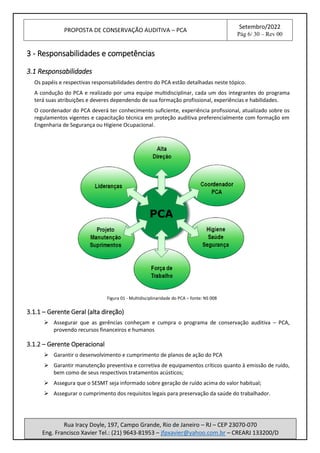 PROPOSTA DE CONSERVAÇÃO AUDITIVA – PCA
Setembro/2022
Pág 6/ 30 – Rev 00
Rua Iracy Doyle, 197, Campo Grande, Rio de Janeiro – RJ – CEP 23070-070
Eng. Francisco Xavier Tel.: (21) 9643-81953 – jfpxavier@yahoo.com.br – CREARJ 133200/D
3 - Responsabilidades e competências
3.1 Responsabilidades
Os papéis e respectivas responsabilidades dentro do PCA estão detalhadas neste tópico.
A condução do PCA e realizado por uma equipe multidisciplinar, cada um dos integrantes do programa
terá suas atribuições e deveres dependendo de sua formação profissional, experiências e habilidades.
O coordenador do PCA deverá ter conhecimento suficiente, experiência profissional, atualizado sobre os
regulamentos vigentes e capacitação técnica em proteção auditiva preferencialmente com formação em
Engenharia de Segurança ou Higiene Ocupacional.
Figura 01 - Multidisciplinaridade do PCA – fonte: NS 008
3.1.1 – Gerente Geral (alta direção)
➢ Assegurar que as gerências conheçam e cumpra o programa de conservação auditiva – PCA,
provendo recursos financeiros e humanos
3.1.2 – Gerente Operacional
➢ Garantir o desenvolvimento e cumprimento de planos de ação do PCA
➢ Garantir manutenção preventiva e corretiva de equipamentos críticos quanto à emissão de ruído,
bem como de seus respectivos tratamentos acústicos;
➢ Assegura que o SESMT seja informado sobre geração de ruído acima do valor habitual;
➢ Assegurar o cumprimento dos requisitos legais para preservação da saúde do trabalhador.
 