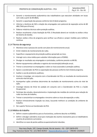 PROPOSTA DE CONSERVAÇÃO AUDITIVA – PCA
Setembro/2022
Pág 8/ 30 – Rev 00
Rua Iracy Doyle, 197, Campo Grande, Rio de Janeiro – RJ – CEP 23070-070
Eng. Francisco Xavier Tel.: (21) 9643-81953 – jfpxavier@yahoo.com.br – CREARJ 133200/D
➢ Garantir o monitoramento audiométrico dos trabalhadores que executam atividades em locais
com ruído a partir de 80 dB(A);
➢ Garantir a capacitação das pessoas conforme item 8 deste programa;
➢ Informar a Gerência de SSO a relação dos empregados com potencial de exposição acima de 80
dBA (TWA para 8 horas);
➢ Elaborar relatórios técnicos sobre proteção auditiva;
➢ Realizar anualmente a Auto Avaliação do PCA. O Resultado deverá ser incluído na análise crítica
do Sistema de Gestão;
➢ Realizar análise crítica do programa para verificar sua eficácia e propor medidas para melhoria
contínua.
3.1.4 Técnico de segurança
➢ Monitorar área e pessoas de acordo com plano de monitoramento anual;
➢ Emitir relatório de monitoramento de ruído;
➢ Especificar o equipamento de proteção auditiva apropriado ao risco;
➢ Interagir com a área médica para subsidiar informações para o PCMSO;
➢ Divulgar os resultados aos empregados e contratados, conforme previsto na NR 09;
➢ Manter equipamentos calibrados e registros de manutenção/calibração anual;
➢ Treinar e conscientizar os empregados e sobre os riscos associados à proteção auditiva;
➢ Apoiar o coordenador do PCA na capacitação das pessoas conforme item 8 deste programa;
➢ Auditar o uso de protetores auditivos;
➢ Analisar e investigar, em conjunto com o Coordenador de PCA, os resultados de monitoramento
acima do nível de ação;
➢ Acompanhar ações corretivas decorrentes de resultados de monitoramento acima do nível de
ação;
➢ Investigar desvios do limiar de audição em conjunto com o Coordenador do PCA e a Saúde
Ocupacional;
➢ Participar dos estudos, desenvolvimento e implantação das medidas de controle para redução do
ruído nas áreas de trabalho;
➢ Treinar e conscientizar os empregados e terceiros sobre os riscos de exposição a ruído;
➢ Realizar trimestralmente inspeção nas áreas, buscando melhorar as condições do ambiente de
trabalho;
➢ Dar suporte Técnico ao Coordenador do PCA.
3.1.6 Médico do trabalho
➢ Definir o exame audiométrico para os funcionários, conforme descrito no PCMSO;
➢ Definir e divulgar calendário anual para realização dos exames necessários para os trabalhadores
usuários de protetores auriculares;
➢ Identificar os casos de perda auditiva ocupacionalmente induzidas;
 