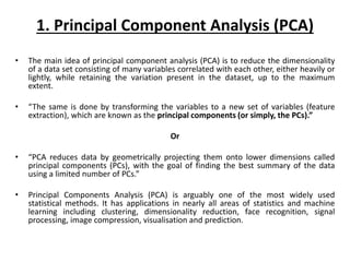 1. Principal Component Analysis (PCA)
• The main idea of principal component analysis (PCA) is to reduce the dimensionality
of a data set consisting of many variables correlated with each other, either heavily or
lightly, while retaining the variation present in the dataset, up to the maximum
extent.
• “The same is done by transforming the variables to a new set of variables (feature
extraction), which are known as the principal components (or simply, the PCs).”
Or
• “PCA reduces data by geometrically projecting them onto lower dimensions called
principal components (PCs), with the goal of finding the best summary of the data
using a limited number of PCs.”
• Principal Components Analysis (PCA) is arguably one of the most widely used
statistical methods. It has applications in nearly all areas of statistics and machine
learning including clustering, dimensionality reduction, face recognition, signal
processing, image compression, visualisation and prediction.
 
