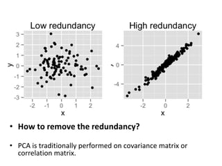 • How to remove the redundancy?
• PCA is traditionally performed on covariance matrix or
correlation matrix.
 