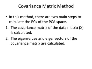 Covariance Matrix Method
• In this method, there are two main steps to
calculate the PCs of the PCA space.
1. The covariance matrix of the data matrix (X)
is calculated.
2. The eigenvalues and eigenvectors of the
covariance matrix are calculated.
 