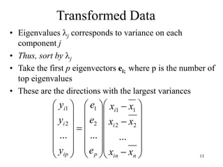 13
Transformed Data
• Eigenvalues j corresponds to variance on each
component j
• Thus, sort by j
• Take the first p eigenvectors ei; where p is the number of
top eigenvalues
• These are the directions with the largest variances














































n
in
i
i
p
ip
i
i
x
x
x
x
x
x
e
e
e
y
y
y
...
...
...
2
2
1
1
2
1
2
1
 