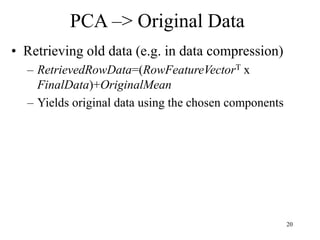 20
PCA –> Original Data
• Retrieving old data (e.g. in data compression)
– RetrievedRowData=(RowFeatureVectorT x
FinalData)+OriginalMean
– Yields original data using the chosen components
 