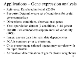 22
Applications – Gene expression analysis
• Reference: Raychaudhuri et al. (2000)
• Purpose: Determine core set of conditions for useful
gene comparison
• Dimensions: conditions, observations: genes
• Yeast sporulation dataset (7 conditions, 6118 genes)
• Result: Two components capture most of variability
(90%)
• Issues: uneven data intervals, data dependencies
• PCA is common prior to clustering
• Crisp clustering questioned : genes may correlate with
multiple clusters
• Alternative: determination of gene’s closest neighbours
 